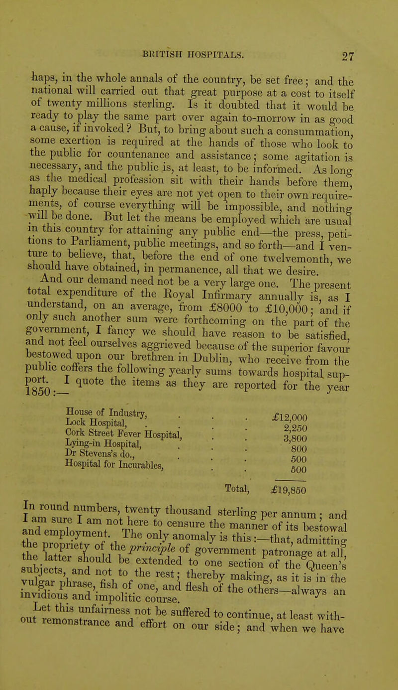 haps, in the whole annals of the country, be set free; and the national will carried out that great purpose at a cost to itself of twenty millions sterling. Is it doubted that it would be ready to play the same part over again to-morrow in as good a cause, if invoked ? But, to bring about such a consummation, some exertion is required at the hands of those who look to the public for countenance and assistance; some agitation is necessary, and the public is, at least, to be informed. As long as the medical profession sit with their hands before them, haply because their eyes are not yet open to their own require- ments, of course everything will be impossible, and nothing will be done. But let the means be employed which are usual m this country for attaining any public end—the press, peti- tions to Parliament, public meetings, and so forth—and I ven- T6 S ,beheve» that, before the end of one twelvemonth, we should have obtained, in permanence, all that we desire And our demand need not be a very large one. The present total expenditure of the Boyal Infirmary annually is, as I understand, on an average, from £8000 to £10,000: and if only such another sum were forthcoming on the part of the government, I fancy we should have reason to be satisfied, and not feel ourselves aggrieved because of the superior favour nnwKd*V°n™*}>Yeth™ ™ Dublin, who receive from the public coffers the following yearly sums towards hospital sup- 1850 •— lt6mS aS thej ai*e reP°rted for the year House of Industry, . o-, 9 ftnn Lock Hospital, Cork Street Fever Hospital, Lying-in Hospital, Dr Stevens's do., Hospital for Incurables, 2,250 3,800 800 500 500 Total, £19,850 Ia^^T^^ thousand sterling per annum; and and eZo^t VV1'6 *? Censure,the ma™er of its bestowal theTnmSv „f \ ^he^on y anomaly » this :-that, admitting he E^^ejPn?!Pf810f S°vemme*t patronage at Jt subiects a^nS ^ ST 6nded \° °ne section of the Queen's vulvar^liLVhQ r6Sti makin& a* it kin the Sftft^ ** °f *• others-always an outLi!mnnrfairneSSin°ibe Suffered t0 continue> at least with- out lemonstrance and effort on our side; and when we have