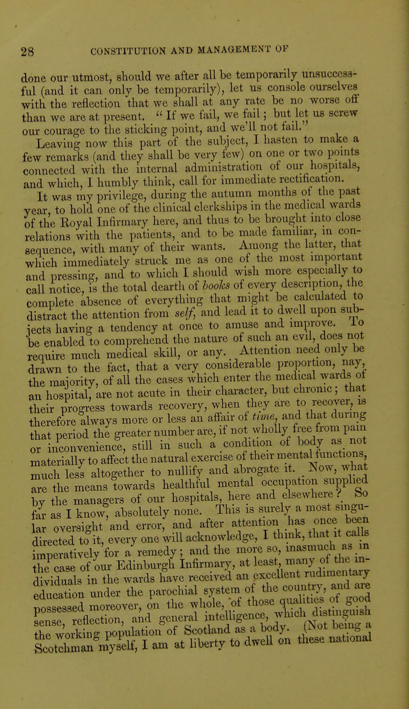done our utmost, should we after all be temporarily unsuccess- ful (and it can only be temporarily), let us console ourselves with the reflection that we shall at any rate be no worse off than we are at present. « If we fail, we fail; but let us screw our courage to the sticking point, and we'll not fail. Leaving now this part of the subject, I hasten to make a few remarks (and they shall be very few) on one or two points connected with the internal administration of our hospitals, and which, I humbly think, call for immediate rectification. It was my privilege, during the autumn months ot the past year to hold one of the clinical clerkships in the medical wards of the Royal Infirmary here, and thus to be brought into close relations with the patients, and to be made familiar, in con- sequence, with many of their wants. Among the latter, that which immediately struck me as one of the most important and pressing, and to which I should wish more especially to call notice, is the total dearth of books of every description, the complete absence of everything that might be calculated to distract the attention from self, and lead it to dwell upon sub- jects having a tendency at once to amuse and improve, lo be enabled to comprehend the nature of such an evil, does not require much medical skill, or any. Attention need only be drawn to the fact, that a very considerable proportion, nay the majority, of all the cases which enter the medical wards o an hospital, are not acute in their character, but chronic; that their progress towards recovery, when they are to recover,13 therefore always more or less an affair of time.and that during that period the greater number are, if not wholly free from pain or inconvenience, still in such a condition of body as not materially to affect the natural exercise of their mental functions much lesl altogether to nullify and abrogate it. _ Now, what Seine means towards healthful mental occupation supplied by the managers of our hospitals, here and elsewhere? bo Z as I know, absolutely none. This is surely a most singu- lar oversight'and error, and after attention has once been directed toit, every one 'will acknowledge, I think, that it calls hnpe atively for a remedy; and the more so, inasmuch as in Kaseof our Edinburgh infirmary, at least dividuals in the wards have received an excellent rudnm n ai> fduSn under the parochial system of tooogg, and - possessed moreover, on the whole, of those qualities 01 &uuu Lnse reflation, aid general intelligence, which distinguish fhe worS wulation of Scotland as a body. (Not being a totXWS I a- at liberty to dwell on these national