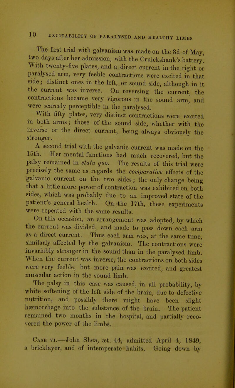 The first trial with galvanism was made on the 3d of May, two days after her admission, with the Cruickshank's battery! With twenty-five plates, and a direct current in the right or paralysed arm, very feeble contractions were excited in that side; distinct ones in the left, or sound side, although in it the current was inverse. On reversing the current, the contractions became very vigorous in the sound arm,' and were scarcely perceptible in the paralysed. With fifty plates, very distinct contractions were excited in both arms; those of the sound side, whether with the inverse or the direct current, being always obviously the stronger. A second trial with the galvanic current was made on the 15th. Her mental functions had much recovered, but the palsy remained in statu quo. The results of this trial were precisely the same as regards the comparative effects of the galvanic current on the two sides; the only change being that a little more power of contraction was exhibited on both sides, which was probably due to an improved state of the patient's general health. On the 17th, these experiments were repeated with the same results. On this occasion, an arrangement was adopted, by which the current was divided, and made to pass down each arm as a direct current. Thus each arm was, at the same time, similarly affected by the galvanism. The contractions were invariably stronger in the sound than in the paralysed limb. When the current was inverse, the contractions on both sides were very feeble, but more pain was excited, and greatest muscular action in the sound limb. The palsy in this case was caused, in all probability, by white softening of the left side of the brain, due to defective nutrition, and possibly there might have been slight haemorrhage into the substance of the brain. The patient remained two months in the hospital, and partially reco- vered the power of the limbs. Case vi.—John Shea, set. 44, admitted April 4, 1849, a bricklayer, and of intemperate habits. Going down by