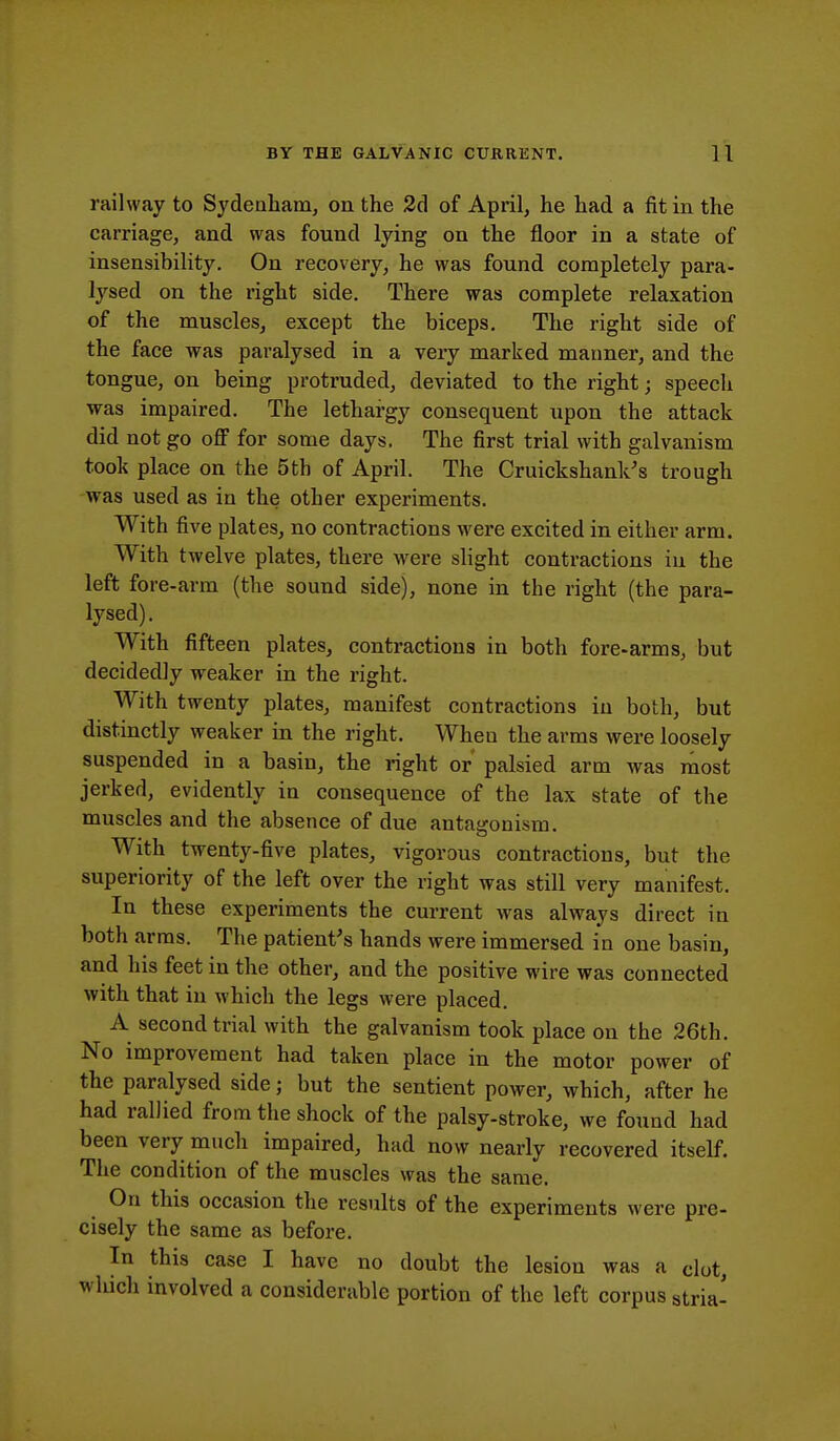 railway to Sydenham, on the 2d of April, he had a fit in the carriage, and was found lying on the floor in a state of insensibility. On recovery, he was found completely para- lysed on the right side. There was complete relaxation of the muscles, except the biceps. The right side of the face was paralysed in a very marked manner, and the tongue, on being protruded, deviated to the right; speech was impaired. The lethargy consequent upon the attack did not go off for some days. The first trial with galvanism took place on the 5th of April. The Cruickshank's trough was used as in the other experiments. With five plates, no contractions were excited in either arm. With twelve plates, there were slight contractions in the left fore-arm (the sound side), none in the right (the para- lysed) . With fifteen plates, contractions in both fore-arms, but decidedly weaker in the right. With twenty plates, manifest contractions in both, but distinctly weaker in the right. When the arms were loosely suspended in a basin, the right or palsied arm was most jerked, evidently in consequence of the lax state of the muscles and the absence of due antagonism. With twenty-five plates, vigorous contractions, but the superiority of the left over the right was still very manifest. In these experiments the current was always direct in both arms. The patient's hands were immersed in one basin, and his feet in the other, and the positive wire was connected with that in which the legs were placed. A second trial with the galvanism took place on the 26th. No improvement had taken place in the motor power of the paralysed side; but the sentient power, which, after he had rallied from the shock of the palsy-stroke, we found had been very much impaired, had now nearly recovered itself. The condition of the muscles was the same. On this occasion the results of the experiments were pre- cisely the same as before. Tn this case I have no doubt the lesion was a clot, winch involved a considerable portion of the left corpus stria-