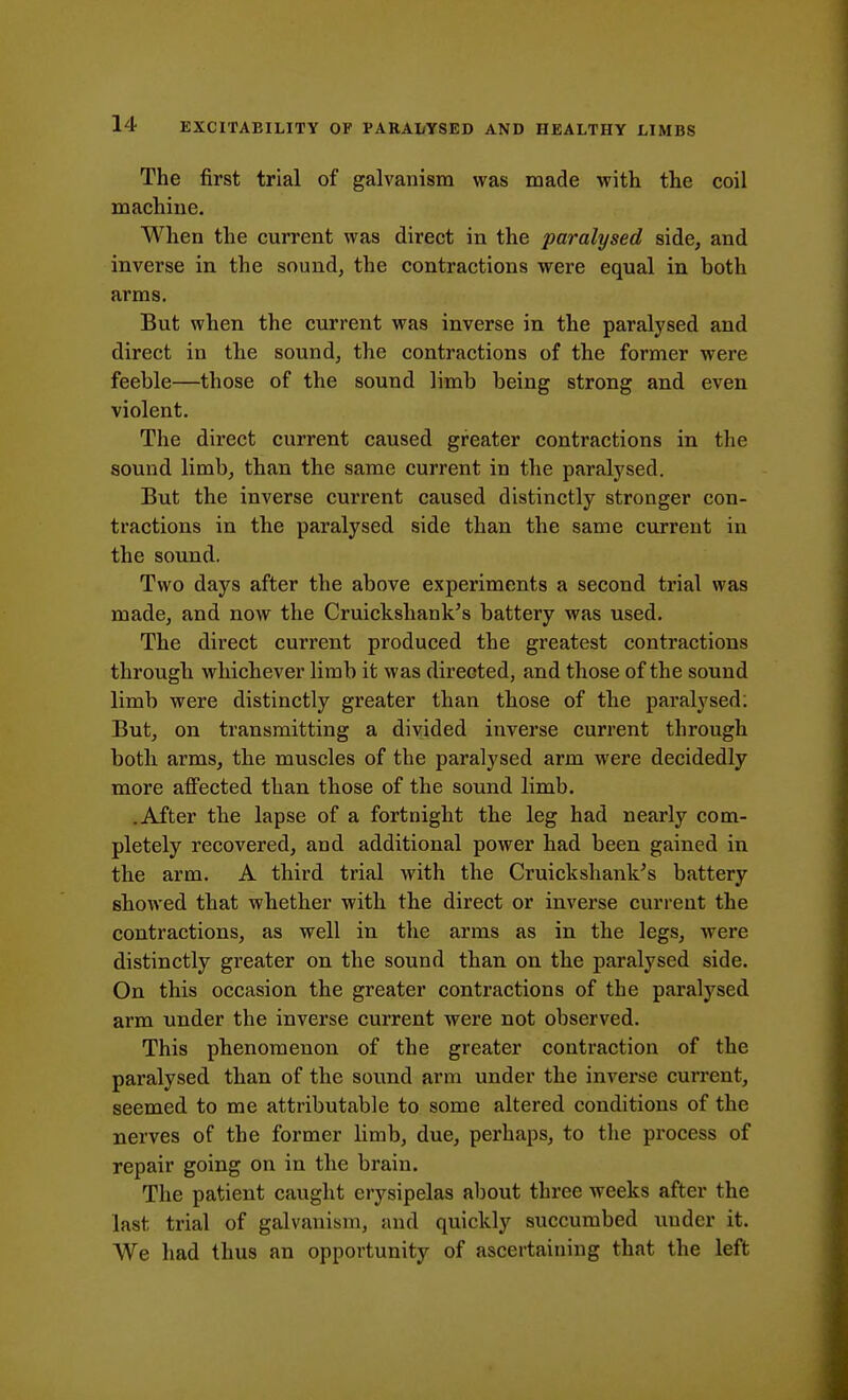 The first trial of galvanism was made with the coil machine. When the current was direct in the paralysed side, and inverse in the sound, the contractions were equal in both arms. But when the current was inverse in the paralysed and direct in the sound, the contractions of the former were feeble—those of the sound limb being strong and even violent. The direct current caused greater contractions in the sound limb, than the same current in the paralysed. But the inverse current caused distinctly stronger con- tractions in the paralysed side than the same current in the sound. Two days after the above experiments a second trial was made, and now the Cruickshank's battery was used. The direct current produced the greatest contractions through whichever limb it was directed, and those of the sound limb were distinctly greater than those of the paralysed: But, on transmitting a divided inverse current through both arms, the muscles of the paralysed arm were decidedly more affected than those of the sound limb. .After the lapse of a fortnight the leg had nearly com- pletely recovered, and additional power had been gained in the arm. A third trial with the Cruickshank's battery showed that whether with the direct or inverse current the contractions, as well in the arms as in the legs, were distinctly greater on the sound than on the paralysed side. On this occasion the greater contractions of the paralysed arm under the inverse current were not observed. This phenomenon of the greater contraction of the paralysed than of the sound arm under the inverse current, seemed to me attributable to some altered conditions of the nerves of the former limb, due, perhaps, to the process of repair going on in the brain. The patient caught erysipelas about three weeks after the last trial of galvanism, and quickly succumbed under it. We had thus an opportunity of ascertaining that the left