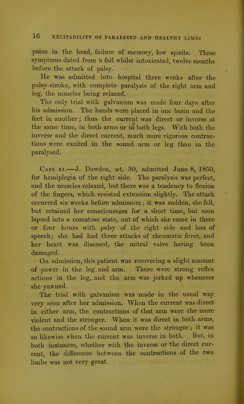 pains in the head, failure of memory, low spirits. These symptoms dated from a fall whilst intoxicated, twelve months before the attack of palsy. He was admitted into hospital three weeks after the palsy-stroke, with complete paralysis of the right arm and leg, the muscles being relaxed. The only trial with galvanism was made four days after his admission. The hands were placed in one basin and the feet in another; thus the current was direct or inverse at the same time, in both arms or in both legs. With both the inverse and the direct current, much more vigorous contrac- tions were excited in the sound arm or leg than in the paralysed. Case xi.—J. Dowden, set. 30, admitted June 8, 1850, for hemiplegia of the right side. The paralysis was perfect, and the muscles relaxed, but there was a tendency to flexion of the fingers, which resisted extension slightly. The attack occurred six weeks before admission; it was sudden, she fell, but retained her consciousness for a short time, but soon lapsed into a comatose state, out of which she came in three or four hours with palsy of the right side and loss of speech; she had had three attacks of rheumatic fever, and her heart was diseased, the mitral valve having been damaged. On admission, this patient was recovering a slight amount of power in the leg and arm. There were strong reflex actions in the leg, and the arm was jerked up whenever she yawned. The trial with galvanism was made in the usual way very soon after her admission. When the current was direct in either arm, the contractions of that arm were the more violent and the stronger. When it was direct in both arms, the contractions of the sound arm were the stronger; it was so likewise when the current was inverse in both. But, in both instances, whether with the inverse or the direct cur- rent, the difference between the contractions of the two limbs was not very great.