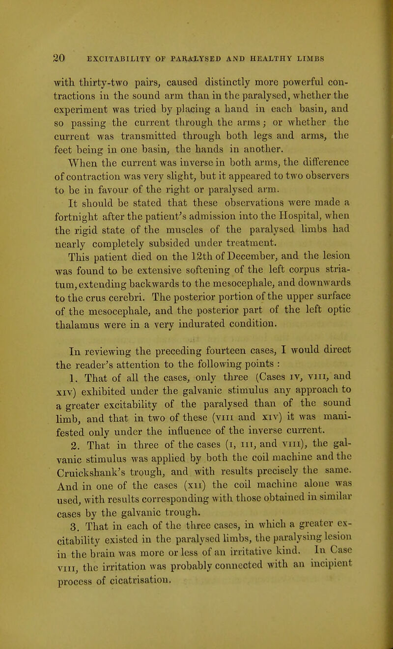 with thirty-two pairs, caused distinctly more powerful con- tractions in the sound arm than in the paralysed, whether the experiment was tried by placing a hand in each basin, and so passing the current through the arms; or whether the current was transmitted through both legs and arms, the feet being in one basin, the hands in another. When the current was inverse in both arms, the difference of contraction was very slight, but it appeared to two observers to be in favour of the right or paralysed arm. It should be stated that these observations were made a fortnight after the patient's admission into the Hospital, when the rigid state of the muscles of the paralysed limbs had nearly completely subsided under treatment. This patient died on the 12th of December, and the lesion was found to be extensive softening of the left corpus stria- tum, extending backwards to the mesocephale, and downwards to the crus cerebri. The posterior portion of the upper surface of the mesocephale, and the posterior part of the left optic thalamus were in a very indurated condition. In reviewing the preceding fourteen cases, I would direct the reader's attention to the following points : 1. That of all the cases, only three (Cases iv, vin, and xiv) exhibited under the galvanic stimulus any approach to a greater excitability of the paralysed than of the sound limb, and that in two of these (vin and xiv) it was mani- fested only under the influence of the inverse current. 2. That in three of the cases (i, m, and vin), the gal- vanic stimulus was applied by both the coil machine and the Cruickshank's trough, and with results precisely the same. And in one of the cases (xu) the coil machine alone was used, with results corresponding with those obtained in similar cases by the galvanic trough. 3. That in each of the three cases, in which a greater ex- citability existed in the paralysed limbs, the paralysing lesion in the brain was more or less of an irritative kind. In Case vin, the irritation was probably connected with an incipient process of cicatrisation.