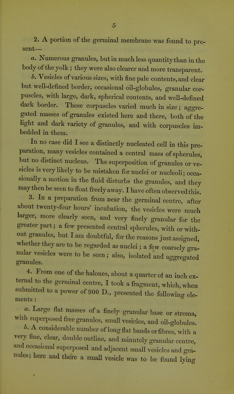 sent— a. Numerous gi-anules, but in much less quantity than in the body of the yolk; they were also clearer and more transparent. h. Vesicles of various sizes, with fine pale contents, and clear but well-defined border, occasional oil-globules, granular cor- puscles, with lai-ge, dark, spherical contents, and well-defined dark border. These corpuscles varied much in size; aggre- gated masses of granules existed here and there, both of the Hght and dark variety of granules, and with corpuscles im- bedded in them. In no case did I see a distinctly nucleated ceU in this pre- paration, many vesicles contained a central mass of spherules, but no distinct nucleus. The superposition of gi-anules or ve- sicles is very Hkely to be mistaken for nuclei or nucleoli; occa- sionally a motion in the fluid disturbs the granules, and they may then be seen to float freely away. I have often observed this. 3. In a preparation from near the germinal centre, after about twenty-four hom-s' incubation, the vesicles were much larger, more clearly seen, and very finely granular for the greater part; a few presented central spherules, with or with- out gz-anules, but I am doubtful, for the reasons just assigned, whether they are to be regarded as nuclei; a few coarsely gra- nular vesicles were to be seen; also, isolated 'and aggregated granides. ^ 4. From one of theiialones, about a quarter of an inch ex- ternal to the germinal centre, I took a fragment, which, when submitted to a power of 900 D., presented the following ele- ments: ^ ^ a. Large flat masses of a finely granular base or stroma, with superposed free granules, small vesicles, and oil-globules. h. A considerable number of long flat bands orfibres, with a veiy fine, clear, double outhne, and minutely granular centre, and occasional superposed and adjacent small vesicles and gi-a- nules; here and there a smaU vesicle was to be found lying