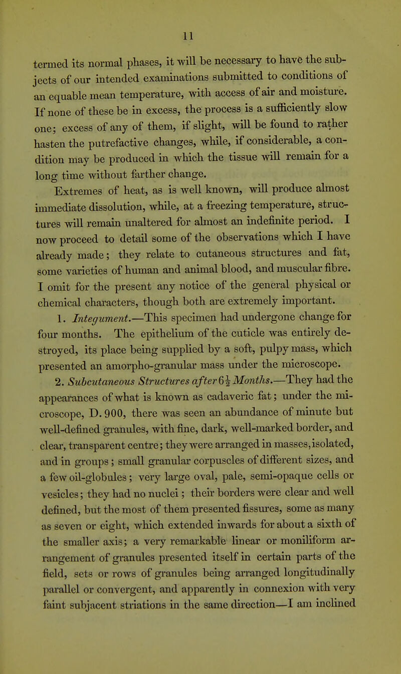 termed its normal phases, it will be necessary to have the sub- jects of our intended examinations submitted to conditions of an equable mean temperatm-e, with access of air andmoistm-e. If none of these be in excess, the process is a sufficiently slow one; excess of any of them, if slight, will be found to rather hasten the putrefactive changes, while, if considerable, a con- dition may be produced in Avhich the tissue will remain for a long time without farther change. Extremes of heat, as is well known, will produce almost immediate dissolution, while, at a freezing temperature, struc- tures will remain unaltered for almost an indefinite period. I now proceed to detail some of the observations which I have already made; they relate to cutaneous structures and fat, some varieties of human and animal blood, and muscular fibre. I omit for the present any notice of the general physical or chemical characters, though both are extremely important. 1. Integument.—This specunen had Tindergone change for fomr months. The epithelium of the cuticle was entirely de- stroyed, its place being supplied by a soft, pulpy mass, which presented an amorpho-gi-anular mass under the microscope. 2. Subcutaneous Structures afterG^Months.—They had the appearances of what is known as cadaveric fat; under the noi- croscope, D. 900, there was seen an abimdance of minute but well-defined granules, with fine, dark, well-marked border, and clear, transparent centre; they were arranged in masses, isolated, and in groups; small granular corpuscles of different sizes, and a few oil-globules; very large oval, pale, semi-opaque cells or vesicles; they had no nuclei; their borders were clear and well defined, but the most of them presented fissures, some as many as seven or eight, which extended inwards for about a sixth of the smaller axis; a very remarkable linear or moniliform ar- rangement of granules presented itself in certain parts of the field, sets or rows of granvJes being arranged longitudinally parallel or convergent, and apparently in connexion with very faint subjacent striations in the same direction—I am inclined