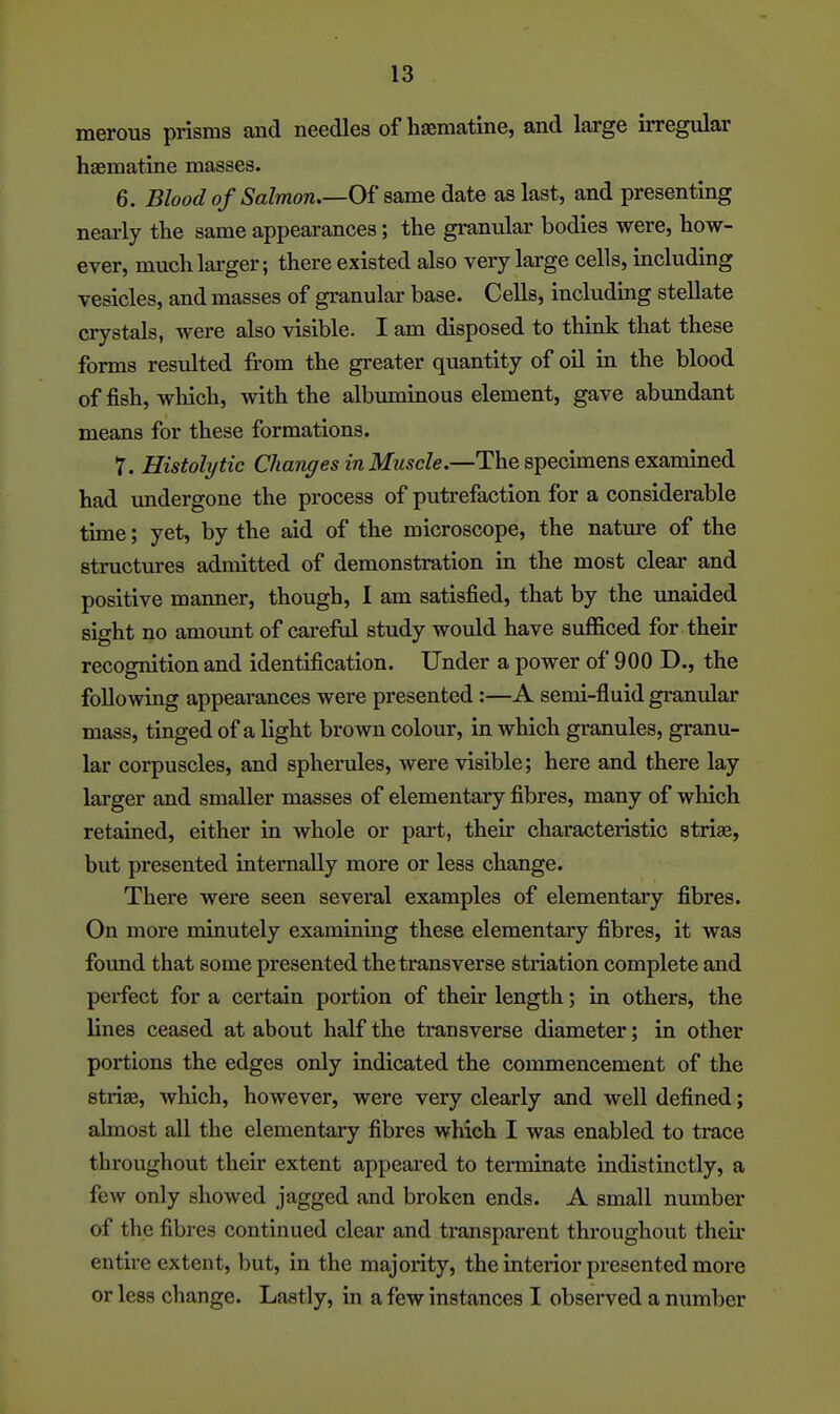 merous prisms and needles of hcematine, and large irregular haematine masses. 6. Blood of Salmon Of same date as last, and presenting nearly the same appearances; the granular bodies were, how- ever, much larger; there existed also very large cells, including vesicles, and masses of granular base. Cells, including stellate crystals, were also visible. I am disposed to think that these forms resulted from the greater quantity of oil in the blood offish, which, with the albuminous element, gave abundant means for these formations. 7. Histolytic Changes in Muscle.—The specimens examined had undergone the process of putrefaction for a considerable time; yet, by the aid of the microscope, the nature of the structures admitted of demonstration in the most clear and positive manner, though, I am satisfied, that by the imaided sight no amount of careful study would have sufficed for their recognition and identification. Under a power of 900 D., the following appearances were presented:—A semi-fluid granidar mass, tinged of a light brown colour, in which gi-anules, granu- lar corpuscles, and spherules, were visible; here and there lay larger and smaller masses of elementary fibres, many of which retained, either in whole or part, their characteristic striae, but presented internally more or less change. There were seen several examples of elementary fibres. On more minutely examining these elementary fibres, it was found that some presented the transverse striation complete and perfect for a certain portion of their length; in others, the lines ceased at about half the transverse diameter; in other portions the edges only indicated the commencement of the striae, which, however, were very clearly and well defined; almost all the elementary fibres which I was enabled to trace throughout their extent appeared to terminate indistinctly, a few only showed jagged and broken ends. A small number of the fibres continued clear and transparent throughout their entire extent, but, in the majority, the inteiior presented more or less change. Lastly, in a few instances I observed a number