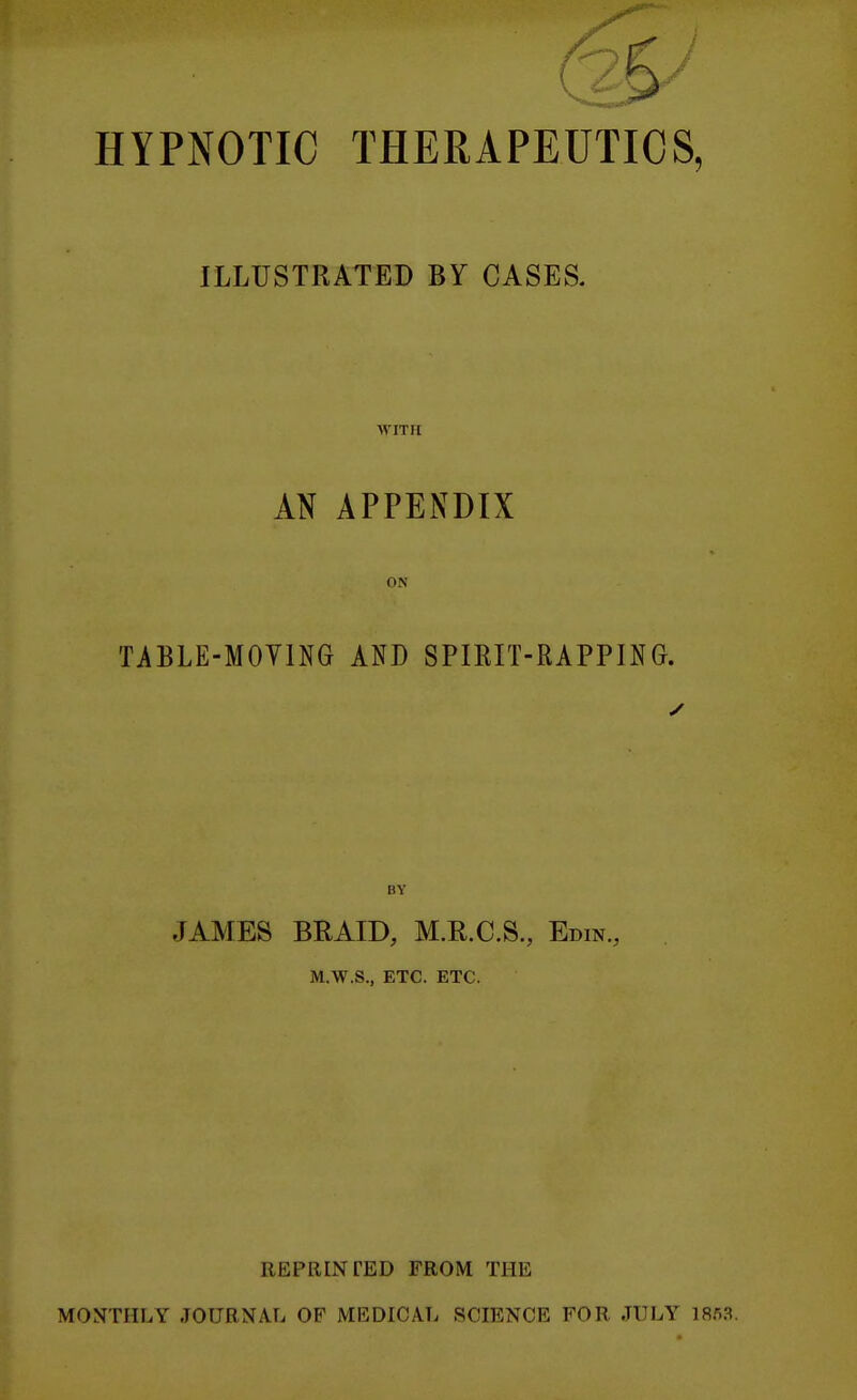 HYPNOTIC THERAPEUTICS, ILLUSTRATED BY CASES. AVITII AN APPENDIX ON TABLE-MOYING AND SPIRIT-RAPPING. ✓ BY JAMES BRAID, M.R.C.S., Edin., M.W.S., ETC. ETC. REPRINTED FROM THE MONTHLY JOURNAL OF MEDICATi SCIENCE FOR JULY 1853.