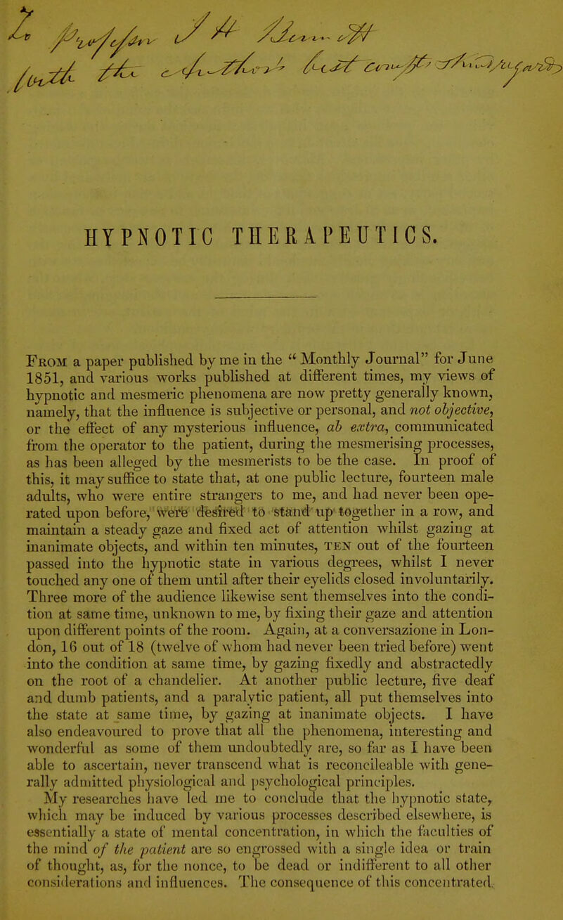 From a paper published by me in the  Monthly Journal for June 1851, and various works published at different times, my views of hypnotic and mesmeric phenomena are now pretty generally known, namely, that the influence is subjective or personal, and not objective, or the effect of any mysterious influence, ah extra, communicated from the operator to the patient, during the mesmerising processes, as has been alleged by the mesmerists to be the case. In proof of this, it may suffice to state that, at one public lecture, fourteen male adults, who were entire strangers to me, and had never been ope- rated upon before, 'Vvfferfe dfesft^d to stfind up-together in a row, and maintain a steady gaze and fixed act of attention whilst gazing at inanimate objects, and within ten minutes, ten out of the fourteen passed into the hypnotic state in various degrees, whilst I never touched any one of them until after their eyelids closed involuntarily. Three more of the audience likewise sent themselves into the condi- tion at same time, unknown to me, by fixing their gaze and attention upon different points of the room. Again, at a conversazione in Lon- don, 16 out of 18 (twelve of whom had never been tried before) went into the condition at same time, by gazing fixedly and abstractedly on the root of a chandelier. At another public lecture, five deaf and dumb patients, and a paralytic patient, all put themselves into the state at same time, by gazing at inanimate objects. I have also endeavoured to prove that all the phenomena, interesting and wonderfid as some of them undoubtedly are, so far as I have been able to ascertain, never transcend what is reconcileable with gene- rally admitted physiological and psychological principles. My researches have led me to conclude that the hypnotic state^ which may be induced by various processes described elsewhere, is essentially a state of mental concentration, in which the faculties of the mind of the patient are so engrossed with a single idea or train of thought, as, for the nonce, to be dead or indifferent to all other considerations anrl influences. The consequence of this concentrated