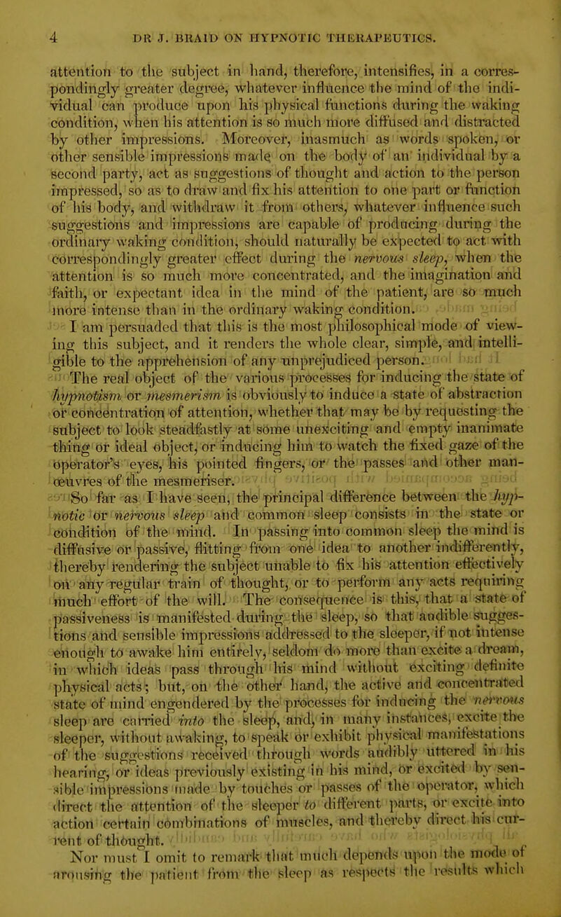 attention to the subject in hand, therefore, intensifies, in a corres- pondingly greater degree, whatever infitxence the mind of the indi- vidual can produce upon his physical fianctions during the waking condition, when his attention is so much more diffused and distracted by otlier impressions. Moreover, inasmucli as words spoken, or other sensible impressions mad^ 'on the body of an' individual by a second party, act as suggestions of thouglit and action to the perso^i impressed, so as to draw and fix his attention to one part or fnnctioh of his body, and withdraw it from others, whatever influence such suggestions and'impressions are capable of prodacing 'during the ordinaiy waking condition, should naturally be expected to act with correspondingly greater effect during the nervous sleep, when the attention is so much more concentrated, and the imagination an'd faith, or expectant idea in the mind of the patient, are'Str ^mtich more intense than in the ordinary waking condition. j i. ■ ' I am persuaded that this is the most philosophical mode -of vievf- ing this subject, and it renders the whole clear, simple, and: intelli- gible to the apprehension of any unprejudiced person. I' i i i! < The real object of the various processes for inducing the state of hypnotism ov mesmerism is obviously to induce a state of abstraction ot concentratioB of attention, whether that maybe by requesting the subject to look steadfastly at some unexciting and empty inanimate thing or ideal object, or inducing him to watch the fixed gaze of the operator'is eyes, bis pointed fingers, or the passed taMiiotiier ma*!- oeavres of tlie mesmeriser. ■//iii-uij M->inf:.|«-.-»-n->j. -hj-ju -80' far as I have seen, the principal diflferfe-nce betwe^nf the'/ty^i- notic 'OT nervous sleep and common sleep consists in the state or condition bf'the'miild. 'iti- passing into common sleep the mind is diffusive or ^passive, flitting from one idea to another indiflerently, thereby rendering the subject unable to fix his attention effectively oii' aiiy regular train of thoughtptir-^^^perform' any acts requiring much effort of the will. The consequence is' this, that a state of passiveness is manifested during the sleep, so that audible Sugges- tions and sensible impressions addressed to the sleeper, if not intense enough to awake him entirely,'seldom do more than exCitea'dream, in whicli ideas pass through his mind without exciting definite physical acts; but, on the other hand, the active and concentrated state of mind engendered by the processes for indndng the' iimmts sleep are caiTied wiio the fele^ji, atid!, in many instfl'nces, excitel,he sleeper, vi'ithont a\^^aking, to 'spedk or exhibit physical manifestMions of the suggestions received through words aadibly uttered irti his hearing, or ideas rfrevioaislyifellktiiig^in hia mirtd, br excdtfed by sen- sible impressions made by toiidies or passes of the operator, which direct the attention of the sleeper to (Hfferent parts, or excite into action certain combinations of rnnecles, andUhei'eby direct 'Ms>cut- rent of th6ugh1i./Jl' '^J-'' i Nor must I omit to remark that much'deipWifds upon the mode of aronsifig the patient fi-om the sleep as respects the results which