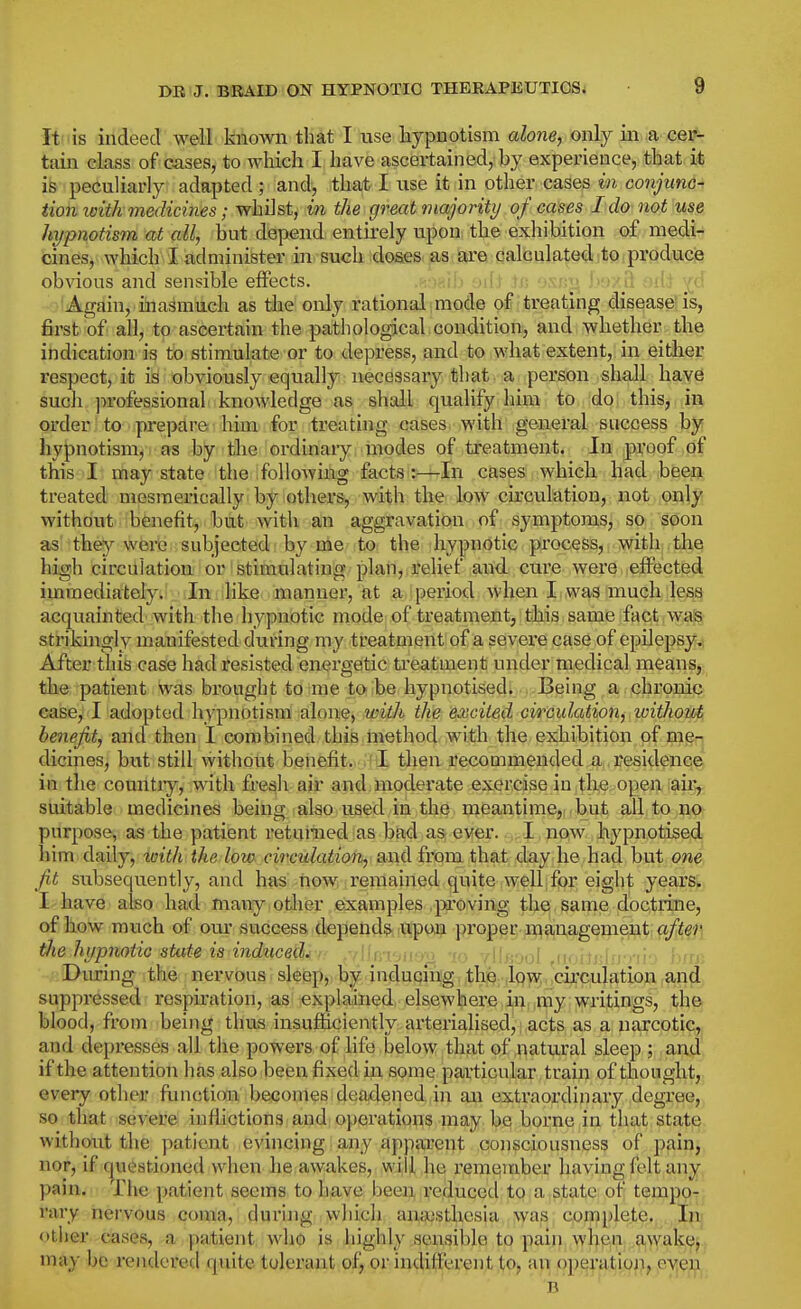 It is indeed Avell known that I use hypnotism alone, only in a cer^ tain class of cases, to which I have ascertained, hy experience, that it is peculiarly adapted; and, that I use it in other cases i« conj/wnc- iiomsith medicines; whilst, in the great majority of cases Ida not use hypnotism at all, but depend entirely upon the exhibition of medi- cines, which I administer in such doses as are calculated to produce ob^dous and sensible effects. .K v.iii it; .'>'.-'/U . '.iJ ^^y 'Again, inasmuch as the only rational imode of treating disease'is, 6rst of all, to ascertain the pathological condition, and whether the indication is to stimulate or to depress, and to what extent, in either respect, it is obviously equally necessary that a person shall have sucli j^rofessionai knowledge as shall qualify him to do this, in order] to iprepdre! him, for treating cases, with general success by hypnotism, as by the ordinary modes of treatment. In proof of this I may state the following facts:—In cases which had been treated mesmerically by others, with the low circulation, not only without benefit, but with an aggravation of symptoms, so soon as they were subjected by me to the hypnotic process, with the high circulation or stimulating plan, relief and. cure were effected immediately. In like manner, at a iperiod when 11 wag much less acquainted with the hypnotic mode of treatment, this same fact waS strikingly manifested during my treatment of a sevei'e case of epilepsy^ After this case had resisted energetic treatment under medical meanSj; the patient was brought to me to be hypnotised. Being a chi'onie ease, I adopted hypnotism alone, with the excited cireidation, loithoztti benefit, and then I combined this method with the exhibition of meq dicines, biit still without benefit..''1 tlieui?ecommended a residenq^' in the countiy, with fresh air and moderate exercise in the open au^ suitable medicines being also used in the ijieantime,; ,but all to no purpose, as the patient retamed as bad as. ewer. . i,I , npiw, hypnotised him daily, toith the low circulation, and from that day he had but one fit subsequently, and has now remained quite well for eight years. I have also had many other examples .j>i'oving the same doctrine, of how much of our success depends upon proper management after the hypnotic stute is induced. , ,1 u, i^.i ,,, , iiirjol .n. i ij j During the nervous sleep, bi^. induqmg, ,th|Q.4Q?!?Mci^cul^ suppressed rospu-ation, as; explained, elsewhere ,j|i^,|iny,: writings, the blood, from being thus insufficiently arterialised, acts as a narcotiG;,^ and depresses all the powers of life below that of natural sleep ; and if the attention has also beeix fixed in some particular train of thought, every other functioii becomes deadened iii an extraordinary degree, so tliat severe inflictions and operations may be borne in that stat]E^ without the patient evincing any apptu'ent consciousness of pain^ nor, if (questioned when he awakes, will he remember haying felt any pain. The patient seems to have been reduced to a state of tempo? rary nervous coma, during which anaesthesia was complete. Iiij otiier cases, a patient wlio is iiighly sensible to pain when a\vak^j. may be rendered quite tolerant of, or indifferent to, an operation, e-y^^jiji,