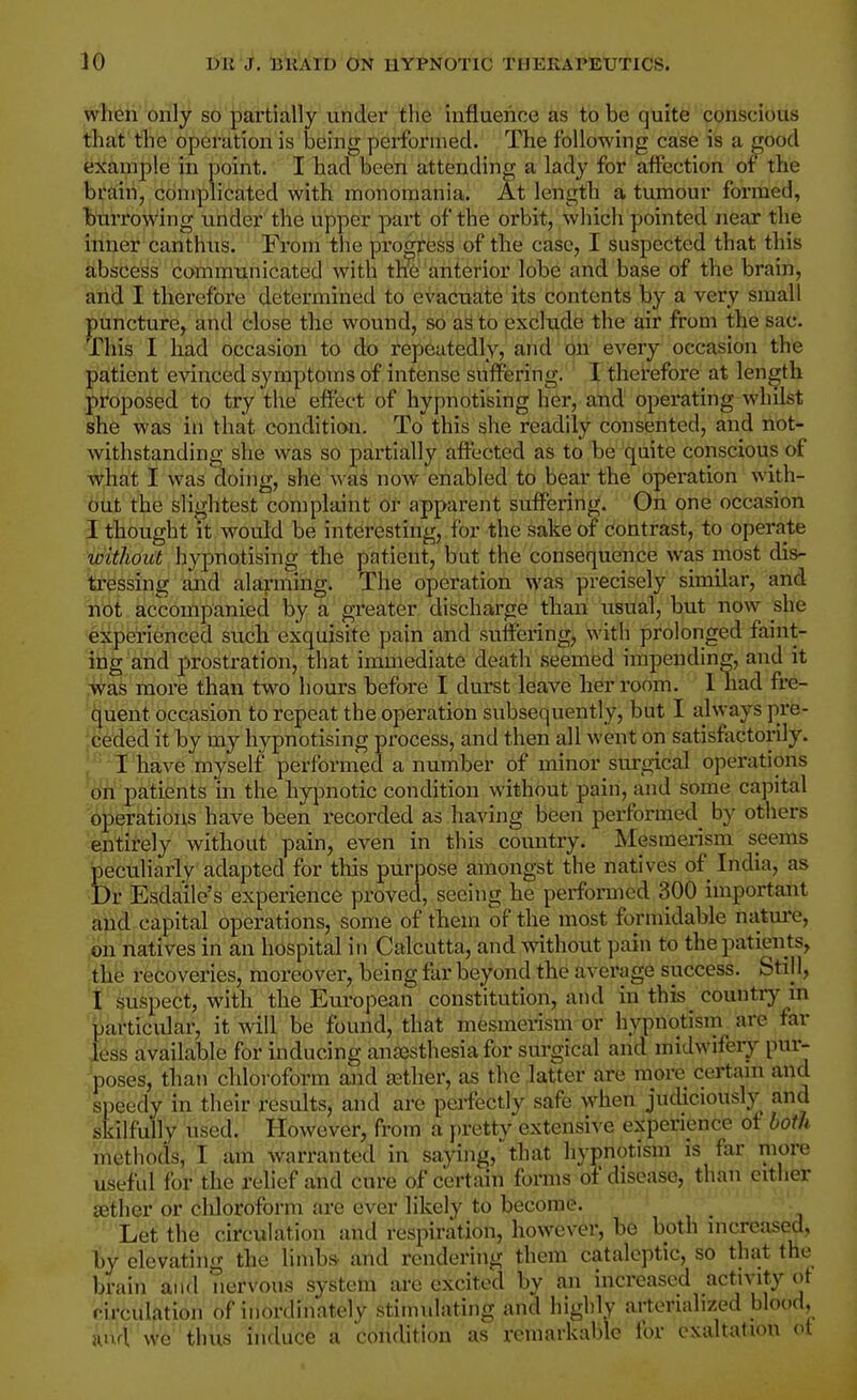 when only so partially under the influence as to be quite conscious that the operation is loeing performed. The following case is a j^ood example in point. I had been attending a lady for affection of the brain, complicated with monomania. At length a tumour formed, burrowing under the upper part of the orbit, which pointed near the inner canthus. From the progress of the case, I suspected that this abscess communicateid with tire anterior lobe and base of the brain, and I therefore determined to evacuate its contents by a very small puncture, and close the wound, so as to exclude the air from the sac. This I had occasion to do repeatedly, and on every occasion the patient evinced symptoms of intense suffering. I therefore at length proposed to try the effect of hypnotising her, and operating whilst she was in that condition. To this she readily consented, and not- withstanding she was so partially affected as to be quite conscious of what I was doing, she was now enabled to bear the opei-ation with- out the slightest complaint or apparent suffering. On one occasion I thought it would be interesting, for the sake of contrast, to operate without hy-pnotismg the patient, but the consequence was most dis- tressing and alarniing. The operation was precisely similar, and not accompanied by a greater discharge than usual, but now she experienced such exquisite pain and suffering, with prolonged faint- ing and prostration, that immediate death seemed impending, and it was more than two hours before I durst leave her room. 1 had fre- quent occasion to repeat the operation subsequently, but I always pre- ;ceded it by my hypnotising process, and then all went on satisfactorily. .'I have myself performed a number of minor surgical operations m patients in the hypnotic condition without pain, and some capital operations have been recorded as having been performed^ by others entirely without pain, even in this country. Mesmerism seems peculiarly adapted for tins purpose amongst the natives of India, as Dr Esda'ile's experience proved, seeing he perforaied 300 important and-capital operations, some of them of the most formidable natm-e, oh natives in an hospital in Calcutta, and without pain to the patients, the recoveries, moreover, being far beyond the average success. Still, f suspect, with the European constitution, arid in this_ country in partic\ilar, it will be found, that mesmerism or hypnotism are far less available for inducing anaesthesia for surgical and midwifery puij poses, than chloroform and gather, as the latter are more certam and speedy in their results, and are peifectly safe when judiciously^ and skilfully used. However, from a pretty extensive experience of both methods, I am warranted in saying, that hypnotism is far more useful for the relief and cure of certain foms of disease, than either aether or cliloroform are ever likely to become. Let the circulation and respiration, however, be both increased, by elevating the linib& and rendering them cataleptic, so that the brain and nervous system are excited by an increased activity of circulation of inordinately stimulating and highly arteriahzed blood, and we thus induce a condition as ivmarkablc for exaltation ot
