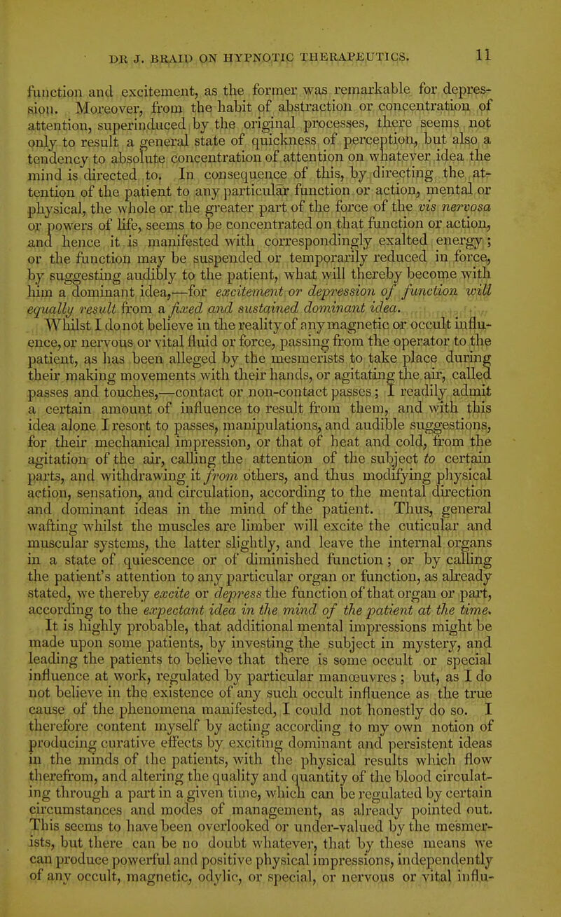function and excitement, as the fornier was remarkable for depres- fiipn. Moreover, from the habit of abstraction or cpncentration of attention, superinduced by the original processes, there seems not only to result a general state of quickness of perception, but also a tendency to absolute concentration of attention on whatever idea the mind is directed .to. In consequence of this, by directing the at- tention of the patient to any particular function or action, mental or physical, the whole or the greater part of the force of the vis nervosa or powers of life, seems to be concentrated on that function or action, and hence it is manifested with correspondingly exalted energy; or the function may be suspended or temporarily reduced in force, by suggestuag audibly to the patient, what will thereby become with him a dominant idea,—for excitement or depression of function wiU equally result from a fixed and sustained dominant idea. Whilst I do not believe in the reality of any ma,gnetic or occult influ- ence, or nei'vous or vital fluid or force, passing from the operator to the patient, as has been alleged by the mesmerists to take place during their making movements with their hands, or agitating the air, called passes and touches,—contact or non-contact passes; I readily admit a certain amount of influence to result from them, and with this idea alone I resort to passes, manipulations, and audible suggestions, for their mechanical impression, or that of heat and cold, from the agitation of the air, caUing the attention of the subject to certain parts, and withdrawing it from others, and thus modifying physical action, sensation, and circulation, according to the mental dfrection and dominant ideas in the mind of the patient.,, Thus, general wafting whilst the muscles are limber will excite the cuticular and muscular systems, the latter slightly, and leave the internal organs in a state of quiescence or of diminished function; or by calhng the patient's attention to any particular organ or function, as already stated, we thereby excite or depress the function of that organ or part, according to the expectant idea in the mind of the patient at the time. It is highly probable, that additional mental impressions might be made upon some patients, by investing the subject in mystery, and leading the patients to believe that there is some occult or special influence at work, regulated by particular manoeuvres ; but, as I dp not believe in the existence of any such occult influence as the true cause of the phenomena manifested, I could not honestly do so. I therefore content myself by acting according to my own notion of producing curative effects by exciting dominant and persistent ideas in the nnnds of the patients, with the physical results which flow thereft'om, and altering the quality and quantity of the blood circulat- ing through a part in a given time, whicn can be regulated by certain circumstances and modes of management, as already pointed out. This seems to have been overlooked or under-valued by the mesmer- ists, but there can be no doubt whatever, that by these means we can produce powerful and positive physical impressions, independently of any occult, magnetic, odylic, or special, or nervous or vital influ-