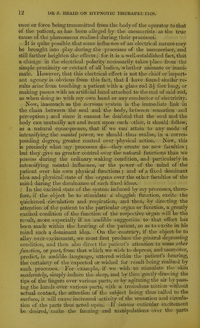 ence or force being transmitted from the body of the operator to that of the patientj as has been alleged by the mesmerists as the true cause of the phenomena realised during their processes. It is quite possible that some influence of an electrical nature may be brovtght into play during the processes of the mesmeriser, and still farther heighten the effects; for it is a well-established fact, that a change in the electrical polarity necessarily takes place from the simple proximity or contact of all bodies, whether animate or inaiii- inate. Plowever, that this electrical effect is not the chief or import- ant agency is obvious from this fact, that I have found similar re-* suits arise from touching a patient with a glass I'od 3-| feet long, or making passes with an artificial hand attached to the end of said rod, as when doing so with my own hand or any conductor of electricity. Now, inasmuch as the nervous system is the immediate Unk in the chain between the soul and the body, between sensation and perception; and since it cannot be doubted that the soul and the body can mutually act and react upon each other, it should follow, as a natural consequence, that if we can attain to any mode of intensifying the mental power, we should thus idealise, in a corres- ponding degree, greater control over physical action. Now, this is precisely what my processes do—they create no new faculties ; biit they give us gi'eater control over the natural functions than Ave possess durmg the ordinary waking condition, and pai'ticularly in intensifying mental influence, or the power of the mind of the patient over his own physical functions; and of a fixed dominant idea and physical state of the organs over the other faculties of the mind during the dominance of such fixed ideas. 1 In the excited state of the system induced by my processes, there- fore, if the object be to stimulate a sluggish function, excite the quickened circulation and respiration, and then, by du'ecting the attention of the patient to the particular organ or function, a gTeatly excited condition of the function of the respective organ will be the result, more especially if an audible suggestion to that effect has been made within the hearing of the patient, so as to excite in his mind such a dominant idea. On the contrary, if the object be to allay over excitement, we must first prodiice the general depressing condition, and then also direct the patient's attention to some other function, ov part, from that which we wish to depress, and moreover, predict, in audible language, littered within the patient's hearing, the certainty of the expected or wished (or result being realised by such processes. For example, if we wish to stimulate the skin moderately, simply induce the sleep, and by tlien gently drawing the tips of the fingers over various parts, or by agitating the ail- bypass- ing the hands over various parts, with a tremulous motion without actual contact, the attention of the subject being thus called to the surface, it will cause increased activity of the sensation and circula- tion of the parts thus acted upon. If interne cuticular excitement be desired, make the fanning and manipulations over tlie parts