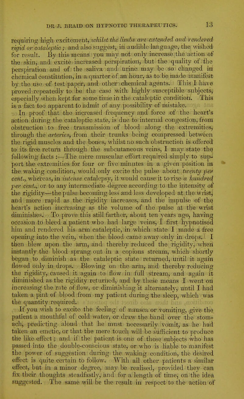 requiring liigli excitement, whilst the limbs'are^eMended and rmdered rigid or Cataleptic ; and also suggest, in audible language, the wished for result. By this means you may not only increase the action of the skin, and excite increased perspiration, but the quality of the perspiration and of the saliva and urine may be so changed in chemical constitution, in. a quarter of an houi, as to be made manifest by the use of test paper, and other- chemical agents. This I have proved repeatedly to be the case with highly susceptible subjects^ especially when kept for some thne in the cataleptic condition. This is a fact too apparent to admit of any possibility of mistake. ^ ij-- In proof that the increased frequency and force of the heart's action during the cataleptic state, is due to internal congestion, from obstruction to free transmission of blood along the extremities, through the arteries, from their trunks being compressed between the rigid muscles and the bones, whilst no such obstruction is offered to its free return through the subcutaneous veins, I may state the followdng facts :—The mere muscular effort required simply to sup- port the extremities for four or five minutes in a given position in the wakuig condition, would only excite the pulse about twenty per cen^., whereas, in intense catalepsy, it would cause it to rise a hundred per cent., or to any intermediate degree according to the intensity oi the rigidity—the pulse becoming less and less developed at the wristj and; more rapid as the rigidity increases, and the impulse of the heart's action increasing as the volume of the pulse at the wriat diminishes. To prove this still farther, about ten years ago, having occasion to bleed a patient who had large veins, I first hypnotised him and rendered his arm cataleptic, in which state I made a free opening into the vein, when the blood came away only in drops. I then blew upon the arm, and thereby reduced the rigidity, when instantly the blood sprang out in a copious stream, which shoitly began to diminish as the cataleptic state returned, until it again flowed only in drops. Blowing on the arm, and thereby reducing the rigidity, caused: it again-to flow in: fuill vstreanij and again it diminished as the rigidity returned, and by these means I went on increasing the rate of flow, or diminishing it alternately, until I had taken a pint of blood from my patient during the sleep, which was the quantity required. , jujib o^-An ii-jiiJ ijjii.; ^uofjibitoy If you wish to excite the feeling of n^us^a or'tomiting, give the patient a mouthful of cold water, or chaw the band over the stom- ach, predicting aloud that he must necessarily vomit, as he had taken an emetic, or that the mere touch will be sufHcicnt to produce the like effect; and if the patient is one of those subjects who has passed into the double-conscious state, or who is liable to manifest the power of suggestion during the Avaking condition, the desired effect is quite certain to follow. With all other patients a similar effect, but in a minor degree, may be realised, provided they can fix theu' thoughts steadfastly, and for a length of time, on tile idea suggested. The same will be the result in respect to the action of