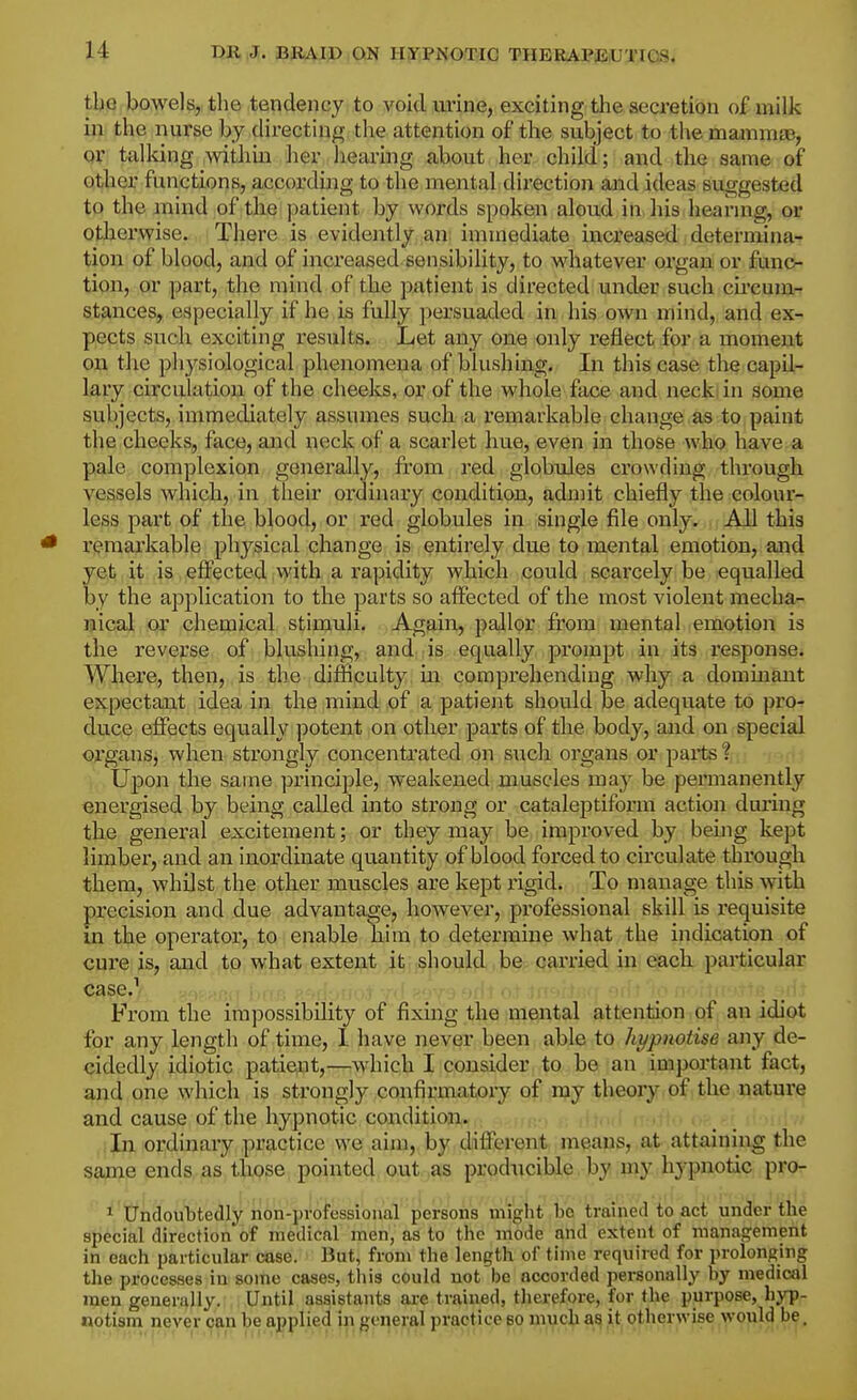 tt)0 bowels, tlie tendency to void urine, exciting the secretion of milk il^. the nurse by directing the attention of the subject to the mammaB, or talldng within her hearing about her child; and the same of other functions, according to the mental direction and ideas suggested to the mind of the patient by words spoken aloud in his hearing, or otherwise. There is evidently an: immediate increased determinar tion of blood, and of increased sensibility, to whatever organ or func- tion, or part, the mind of the patient is directed under such circum- stances, especially if he is fully persuaded in his own mind, and ex- pects such exciting results. Let any one only reflect for a moment on the physiological phenomena of blushing. In this case the capil- lary circulation of the cheeks, or of the whole face and neck in some subjects, immediately assumes such a I'emarkable change as to paint the cheeks, face, and neck of a scarlet hue, even in those who have a pale complexion generally, from red globules crowding through vessels which, in their ordinary condition, admit chiefly the colour- less part of the blood, or red globules in single file only. All this * I'emarkable physical change is entirely due to mental emotion, and yet it is efl^ected with a rapidity which could scarcely be equalled by the application to the parts so afiPected of the most violent mecha- nical or chemical stimuli. Again, pallor from mental emotion is the reverse of blushing, and is equally prompt in its response. Where, then, is the difficulty m comprehending why a dommant expectant idea in the mind of a patient should be adequate to pro- duce effects equally ])otent on other parts of the body, and on special oi'gans, when strongly concentrated on such organs or parts ? Upon the same principle, weakened muscles may be permanently energised by being called into strong or cataleptiform action during the general excitement; or they may be improved by being kept limber, and an inordinate quantity of blood forced to circulate through them, whilst the other muscles are kept ligid. To manage this with precision and due advantage, however, professional skill is i*equisite in the operator, to enable him to determine what the indication of cure is, and to what exteip^t |t-should be carried in each particular case.'' !i-,Mv).t Y''^'-Y'^'''''''''''^'''''''i ' '<■• II'•;ni->vTfe* • •• From the impossibility of fixing the mental attention of an idiot for any length of time, 1 have never been able to hypnotise any de- cidedly idiotic patiept,—which I consider to be an important fact, and one which is strongly confirmatory of .njy .theory of the nature and cause of the hypnotic condition. ' • In ordinary practice we aim, by different means, at attaining the sajne ends as those pointed out as producible by my hypnotic pro- 1 Undoubtedly non-professional persons might he trained to act under the special direction of medical men, as to the mode and extent of management in each particular case. But, from the length of time required for prolonging the processes in some cases, this could not be accorded personally by medical men generally. Until assistants are trained, therefore, for the purpose, hyp- notism never can be applied in general practice so much as it otherwise would be.