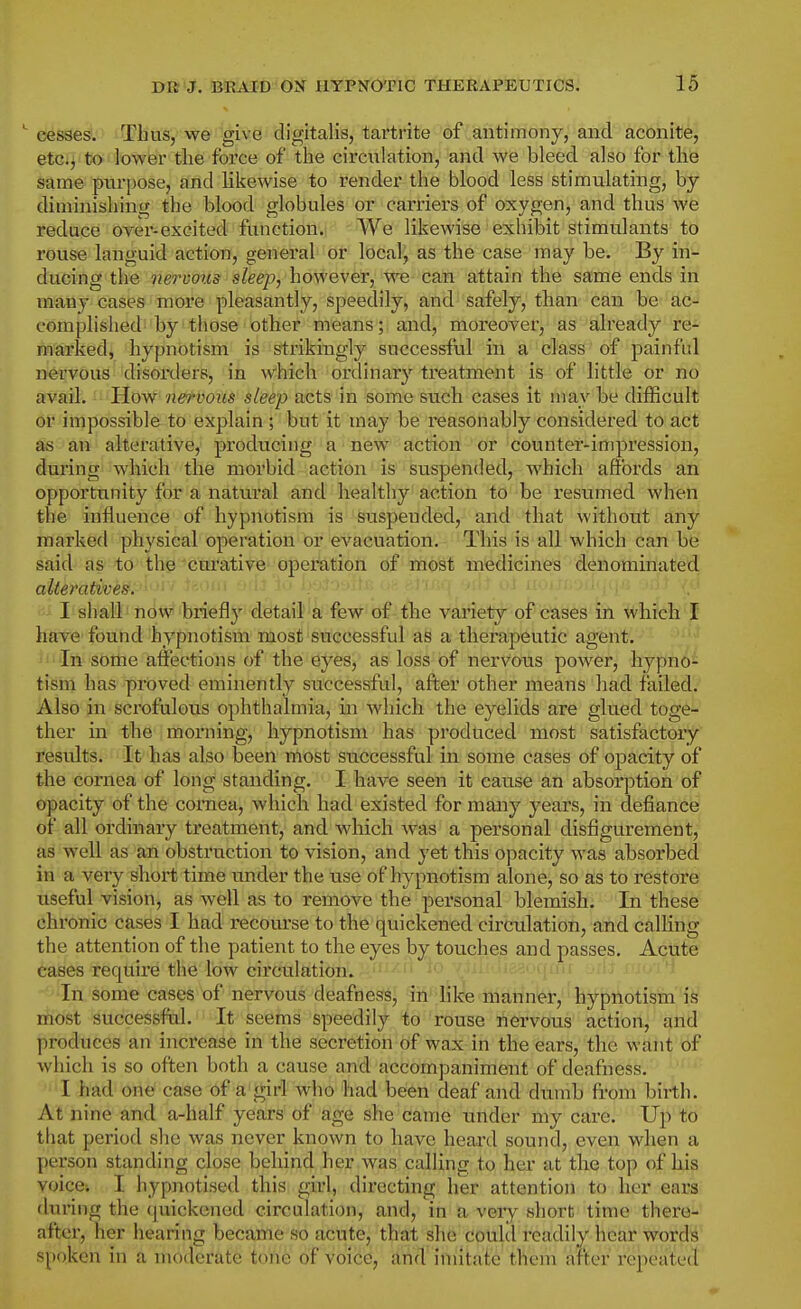 cesses. Thus, we give digitalis, tartrite of antimony, and aconite, etc.^ to lower tlie force of the circulation, and we bleed also for the same purpose, and likewise to render the blood less stimulating, by diminishing the blood globules or carriers of oxygen, and thus we reduce over-excited function. We likewise exhibit stimulants to rouse languid action, general or localj as the case may be. By in- ducing the nervous sleep, however, we can attain the same ends in many cases more pleasantly, speedily, and safely, than can be ac- complished by those other means; and, moreover, as already re- marked, hypnotism is strikingly successful in a class of painful nervous disorders, in w'hich ordinary treatment is of little or no avail. Plow nervous sleep acts in some such cases it may be difficult or impossible to explain ; but it may be reasonably considei'ed to act as an alterative, producing a new action or counter-impression, during which the morbid action is suspended, which affords an opportunity for a natural and healthy action to be resumed when the influence of hypnotism is suspended, and that without any marked physical operation or evacuation. This is all which can be said as to the cm-ative operation of most medicines denominated alteratives, I shall now briefly detail a few of the variety of cases in which I have found hypnotism most successful as a therapeutic agent. In sottie affections of the eyes, as loss of nervous power, hypno- tism has proved eminently successful, after other means had failed. Also in scrofulous ophthalmia, in which the eyelids are glued toge- ther in the morning, hypnotism has produced most satisfactory results. It has also been most successful in some cases of opacity of the cornea of long standing. I have seen it cause an absorption of opacity of the cornea, which had existed for many years, in defiance of all ordinary treatment, and which was a personal disfigurement, as well as an obstruction to vision, and yet this opacity was absorbed in a very short time under the use of hypnotism alone, so as to restore useful vision, as well as to remove the personal blemish. In these chronic cases I had recourse to the quickened circulation, and calKng the attention of the patient to the eyes by touches and passes. Acute cases require the low circulation, ^f'-^ ' Jif ''^ In some cases of nervous deafness, in like manner, hypnotism is most successful. It seems speedily to rouse nervous action, and produces an increase in the secretion of wax in the ears, the want of which is so often both a cause and accompaniment of deafness. I had one case of a girl who had been deaf and dumb from birth. At nine and a-half years of age she came under my care. Up to that period she was never known to have heard sound, even when a person standing close behind her was calling to her at the top of his voice-. I hypnotised this girl, directing her attention to her ears during the (piickonod circulation, and, in a very short time there- after, her hearing became so acute, that she coultl readily hear wordli' spoken in a moderate tone of voice, and imitate thein after repeated