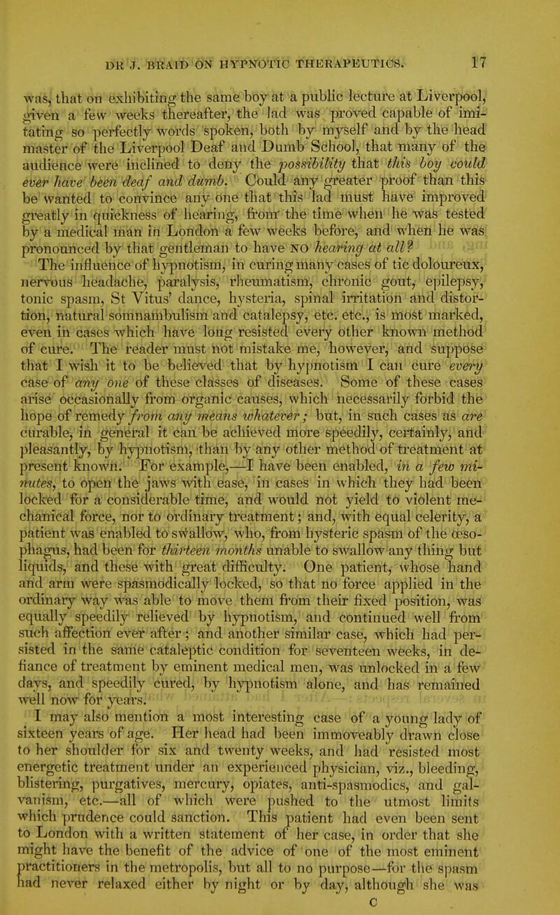 was, that on exhibiting the samfe 'bbjkt a public lecture at Liverpool^' given a few weeks thereafter, the lad was proved capable of iml-' tating so perfectly words spoken, both by myself and by the head master of the Liverpool Deaf and Dumb School, that many of the audience were inclined to deny the possibility that this hoy could ever have beeii deaf and dumb. Could any greater proof than this be wanted to convince any one tli at this lad must have improved greatly in quickness of hearing, fronr the time when he was tested by a medical man in London a few weeks before, and when he was' pronounced by that gentleman to have no Amnn(/ aW? '■ The influence of hypnotism, in curing maliy cases of tic doloureux, iiervous headache, paralysis, rheumatism, chronic gout, epilepsy^ tonic spasm, St Vitus' dance, hysteria, spinal irritation and distor- tion, natural somnambulism and catalepsy, etc. etc., is most marked, even in cases which have long resisted every other known method of cure. The reader must not mistake me, however, and Supposes-^ that I wish it to be beliefved that by hypnotism I can cuve 'eveH^' case of any one of these classes of diseases. Some of these cases- arise occasionally from organic causes, which necessarily forbid the libpe of remedy/rom any means whatever; but,' in such cases as ar^ curable, in general it can be achieved more speedily, certainly, and pleasantly, by hy|3notism, than by any other method of treatment at present known. For example,—I have been enabled, in a few mi- nutes, to open the jaws with ease^''ill cases in which they had been! locked for a considerable time, and would not yield to violent me- chanical force, nor to ordinary treatment; and, with equal celerity, a' patient was enabled to shallow, who, from hysteric spasm of the oeso- phagus, had been for thirteen months unable to swallow any thing but liquids, and these with gi'eat difficulty. One patient, whose hand and arm were spasmodically locked, so that no force appHed in the ordinary way was able to move them fi'om their fixed ^Josition, was equally speedily relieved by hypnotism, and continued well Irom such affection eVeT after ; and another similar case, which had per- sisted in the aiatfife!'cataleptic condition for seventeen weeks, iii de- fiance of treatment by eminent medical men, was unlocked in a few days, and speedily cured, by hypnotism alone, and has remained well now for yiears^ 'V^ri m I may also mention a most interesting case of a young lady of sixteen years of age. Her head had been immoveably drawn close to her shoidder for six and twenty weeks, and had resisted most energetic treatment under an experienced physician, viz., bleeding, blistering, purgatives, mercury, opiates, anti-spasmodics, and gal- vanism, etc.—all of which were pushed to the utmost limits which yjrudence could sanction. This patient had even been sent to London with a written statement of her case, in order that she might have the benefit of the advice of one of the most eminent ractitioners in the metropolis, but all to no purpose—for the spasm ad never relaxed either by night or by day, although' she was C