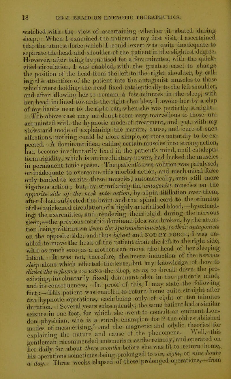 watched with the view of ascei-taiuing whether it abated during slee)i. When I examined tlie pntient at my first visit, I ascertained that the utmost force which I could exert was quite inadequate to separate the head and shoulder of the patient iii the slightest degree. Hmvever, after being hypnotised for a few minutes, with the quick- ehed circulation, I was enabled, with th& greatest ease, to change the position of the head from the deft to the right shoulder, by call- ing the attention of the patient hito the antagonist muscles to those which were holding the head fixed ciitaleptically to the left shoulder, and after allowiiig'her to remain' a few minutes in. the sleep, with her head inclimed towards the, right shoulder, I awoke her by a clap of my hands near to the right ear, when she was perfectly straight. !>i'The above case may no doubt seem very marvellous to those un- acquainted-with the hypnotic mode of treatment, and yest, with my views and mode of explaining the nature, cause, and cure of such affections, nothing could be more simple, or rnore naturally to be ex- pected. A dominant idea, calling certain muscles into strong action, had become involuntarily fixed in the patient's mind, until catalepti- form rigidity, which is an involuntary power, had locked the muscles in permanent tonic spasm. The patient's own voUtion was paralysed, or inadequate toi overcome tins morbid action, and mechanical force only tended to excite these uauscles, automatically, into still more Vigorous action ; but, by stimulating the antagonist muscles on the opposite side of the neck into action, by slight titillation over them, after I had subjected the brain and the spinal cord to the stimulus bf the quickened circulation of a highly arterialised blood,—by extend- ing the extremities, and rendering them rigid during the nervous a^eep,—the previous morbid doniiiaant idea was,broken, by the atten- bion being withdrawn /row the spasmodic muscles, to their antagonists on the opposite side, and thus by art and NOT by fouce, I was en- abled to move the head of the patient -from the left to the right side, with as much edse as a mother icaU'movie the head of her sleeping infant. : It was not, therefore, the mere induction of the riervous sleep aloi\e which effected the ,cure, but jny, knowledge of how to direct theinjiuence DuKING the.slbep, so. as to bl-cak; down the pre- existing, involuntarily fixedj dominant idea in the patients nnnd, and its consequences. In proof of this, I may state the following fiict:—This patient was enabled to i^eturn home quite straight after -hypnotic operations, each-being only of eight or ten mmntes duration. Several years subsequently, the same patient had a snnilar seizure in one foot, for which she went to consult an eminent Lon- don physician, who is a sturdy champiou. for the old established modes of mesmerising, and the ma^ietic and odyhc theoncs for explaining the nature and cause of the phenomena. ^^ ell, this gentleman recommended mesmerism as the remedy, and operated on her daily for ^hout three monthft befbre she was fit to return liome, his operations sometimes being prolonged to si.v, aghi, or nme hours a day.. Three weeks elapsed of these prolonged operations,—from