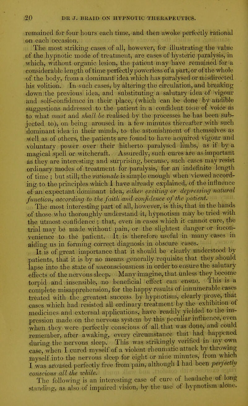 remained for four hours each time, and then awoke perfectly rational on each occasion. The most striking cases of all, however, for illustrating the value of the hypnotic mode of treatment, are cases of hysteric paralysis, in Avhich, without organic lesion, the patient may have remained for a considerable length of time perfectly powerless of a part, or of the whole •of the body, from a dominant idea which has patalysed or misdirected his volition. In such cases, by altering the circulation, and breaking down the previous idea, and substituting a salutary idea of vigour and self-confidence in their place, (which can be done fey audible suggestions addressed to the patient in a confident tone of voice as to what must and shall be realised by the processes he has been sub- jected to), on being ai'oused in a few minutes thereafter with such dominant idea in theii' minds, to the asttmishment of themselves as well as of others, the patients are found to have acquired vigour and voluntary power over their hitherto paralysed limbs, as if by a magical spell or witchcraft. Assuredly, such cures are as important as they are interesting and surprising, because, such cases may resist ordinary modes of treatment for paralysis, for an indefinite length of time ; but still, the rationale is simple enough Avhen viewed accord- ing to tlie principles which I have already explained, of the influence of an expectant dominant idea, either exeiting or depressing natural function, according to the faith and confidence of the patient. ,., The most interesting part of all, however, is this, that in the hands of those who thoroughly understand it, hypnotism maybe tried with the utmost confidence ; that, even in cases which it cannot cure, the trial may be made without pain, or the slightest danger or incon- venience to the patient. It is therefore useful in many cases in aiding vis in forming correct diagnosis in obscure cases. It is of great importance that it should be clearly understood by- patients, that it is by no means generally requisite that they should lapse into the state of wnconsciousness in order to ensure the salutary effects of the nervous sleep. Many imagine, that unless they become torpid and insensible, no beneficial effect can ensue. This is a complete misapprehension, for the happy results of innumerable cases treated with the greatest success by hypnotism, clearly prove, that cases which had resisted all ordinary treatment by the exhibition of medicines and external applications, have readily yielded to the im- pression made on the nervous system by this peculiar influence, even when they were perfectly conscious of all that was done, and could remember, after awaking, every circumstance that had happened during the nervous sleep. This was strikingly verified in my own case, when I cured myself of a violent rheumatic attack by throwing myself into the nervous sleep for eight or nine minutes, from which I was aroused perfec^tly free from pain, although I had been perjectly conscious all the while. The following is an interesting case of cure of headache ot long standing, as also of impaired vision, by the use of hypnotism alone.