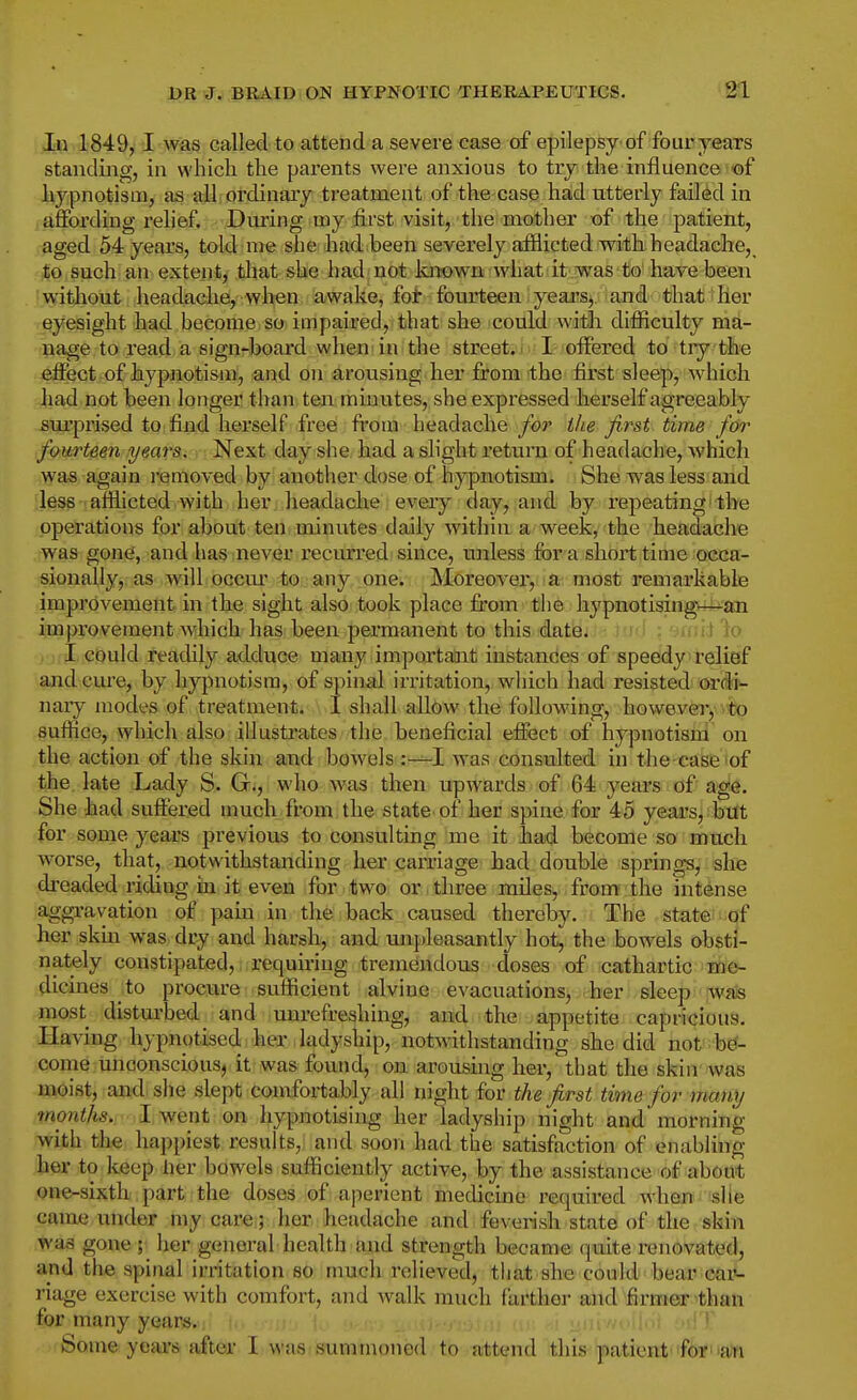 In 1849,1 was called to attend a severe case of epilepsy of fouryears standing, in which the parents were anxious to try the influence ©f hypnotism, as all ordinary treatment of the case had utterly failed in affording relief. During my first visit, the mother of the patient, aged 54 years, told me she had^been severely afflicted with headache,_ to such an extent, tliat she hadi not known what it was to'have been without headache, when awake, foi: fourteen yeaj^s, and that lier eyesight had become so impaired, that she could with difflculty ma- nage to read a sign-board when in the street, i I offered to tiy the effect of hypnotism, and on arousing her from the first sleep, which had not been longer than ten minutes, she expressed herself agreeably sui'prised to find herself free fi'om headache for ihe first time for fourteen yeav^i-r-M^'s.t day she had a shght return of headache, which was again removed by another dose of hypnotism. She was less and less afflicted with her headache every day, and by repeating the operations for about ten minutes daily withia a week, the headache was gone, and has never recurred since, unless for a short time occa- sionally, as will occm' to any one. Moreover, a most remarkable improvement in the sight also took place from the hypnotising—an improvement which has been permanent to this date. iJ '\o I could reatUly adduce many important instances of speedy relief and cm'e, by hypnotism, of spinal irritation, which had resisted ordi- nary modes of treatmeuti \.I shall allow the following, however, to suffice, which also illustrates the beneficial effect of hypnotism on the action of the skin and bowels :—I was consulted in the case of the late Lady S. Gr., who was then upwards of 64 years of age. She had sufiered much from the state of her spine for 45 years, bttt for some years previous to consulting me it had become so much worse, that, notwithstanding her carriage had double springs, she dreaded riding in it even for tw^o or, three miles, from the intense aggi-avation of pam in the back caused thereby. The state of her skin was dry and harsh, and un[)leasantly hot^ the bowels obsti- nately constipated, requiring tremendous doses of cathartic me- dicines to procure sufficient alvinc evacuations, her sleep wais most disturbed and unrefreshing, and the appetite capricious. Having hypnotised her ladyship, notwithstanding she did not be- come unconscious, it was found, on arousing hei-, that the skin was moist, and she slept comfortably all night for the first time for many months. I went on hypnotising her ladyship night and* morning with the happiest results, and soon had the satisfaction of enabling her to keep lier bowels sufficiently active, by the assistance of about one-sixth part the doses of aperient medicine required when she came under my care; her headache and feverish state of the skin was gone ; her general health and strength became quite renovated, and the spinal irritation so much relieved, that she could bear car- riage exercise with comfort, and walk much farther and firmer than for many years. Some yeai's after I was summoned to attend this patient'for an