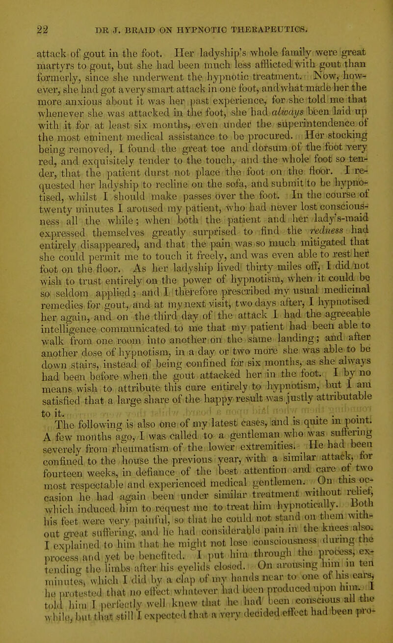 attack of gout in the foot. Her ladyship's whole family were gi-eat martyrs to gout, but she had been much less afflicted with gout than formerly, since she underwent the hypnotic treatment. Nbw, how ever, she had got avery smart attack in one foot, and what made her the more anxious about it was her past experience, for she told me that whenever she was attacked in the foot, she had always been laid up with it for at least six months,, even under the ■superintendence of the most eminent medical assistance to be procured. Her stocking being removed, I found the great toe and dorsum of the foot very red, and exquisitely tender to the touch, and the whole foot so ten- der, that the patient durst not place the foot on the floor. I re- quested her ladyship to rechne on the sofa, and submit to be hypno- tised, whilst I should malce passes over the foot. In the course of twenty minutes I aroused my patient, t^'ho'had never lost conscious- ness all the while; when both the patient and her lady's-maid expressed themselves greatly surprised to find the redness had eutii-ely disappeared, and that the pain was.so much mitigated that she could permit me to touch it freely, and was even able to rest her foot on the floor. As her ladyship lived thirty miles off, I did not wish to trust entirely on the power of hypnotism, wdien it could be so seldom applied; and I therefore prescribed iny usual^ medicinal remedies for gout, and at my next visit, two days after, I hypnotised her again, and on the third day of the attack I had the agreeable intelligence communicated to me that my patient had been able to walk from one.room into anothejr.on the s^me landing; and after another dose of hypnotism, in a day or two more she was able to be down stairs, instead of being confined for six months, as she always had been before when the gout. attacked hen dn the foo*.<; I by no means wish to attribute this care entk-ely to hypnotism, but 1 am satisfied that a large sharp of.the-happy re^uit-w^aa.Justly attributable The following is also one of my latest cases, and is quite in point. A few months ago, I was called to a gentleman who was suftering severe ly from rheumatism of the lower extremities, tie had been confined to the house the previous year, with a similar attatk, tor fourteen weeks, in defiance of the best attention and care ot two most respectable and experienced medical gentlemen. On this oc- casion he had again been under similar treatment without reliet, >yhich induced him to request me to treat him hypnotica ly. Uoth his feet were very painful, so that he could not stand on them witli- out great suffering, and he had considerable pain in the knees alsx). I explained to him that he might not lose consciousness durmg the process and yet be benefited. ^1 put him through the protess, ex- tending the limbs after his eyelids closed. On arousing Inm in ten minutes, which I did by a clap of my hands near to one of Ins ears, he protested that no eifect whatever had been produced upon inin. 1 told him I perCeetly well know that he had been conscious all the whilo, but tlU still I expected that a very decided eflect had been pro-