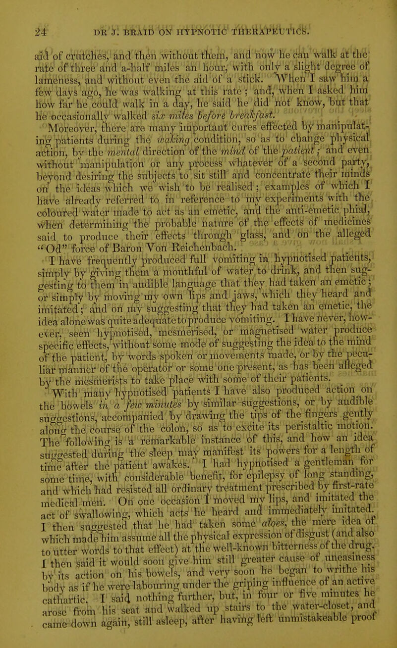 aicVof crutches, and th.cn without tneiri, ahcl 'how' he walk at the' rat^ of three and a-half miles an hour, with only a shght degree of lameness, and without even the aid of a stick. WHen I saw hiiij ]i' fe'\^ days ago, he was walkine; at this i^ate'; and, when I asked him how far he could walk in a day, he said he did' ji'6t^ ktiow, htit thaj;^ he occasionally walked six mites before brealcfast!' '' / ' M Moreover, there are many'important cures effected by mahipulall- in'g patients during the loaking condition, so as tb' change phySiciil action, by the mental direction of the mitid of 't\\e'j)atient; and eveii without manipulation or any process whatever of a second pai-^yj' beyond desiring the subjects to sit still and 6on'eeiiti*ate their minds on the ideas which we wish to be realiked ; 'examples of Avhich I' have already referred to in reference to ^hy experiments with the coloured'\tater made to act as dh emetic^ ahd th^' aiiti-6metw When d'etermiiiing the probable natnre (if th^ 'effectb' of medicines said to produce their effects through gl^ss' and .on the alleged Od foice of Baron Von Reichenbach.'? .^Z^'^; yT'^'f^... ''T'hate frequently produced full vomiting in hypnotised patients, simply by giving them a mouthful of water to drink, and then sug- gesting to Uiem in audible language that they had taken an emetic; or simply by moving my own lips and jaws, whicih' tlifey'heard and imitated; and on my suggesting that they had taken an emetic, the idea alone was quite adequate to produce vomiting. _ I have never, how- ever, seen hypnotised, mesmerised, or magnetised water produce; specific effects, Avithout some mode of suggesting the id6ato the tiiind of the patient, by words spOkeri or movements made, or by tihe pccn- har manner of the operator or some one present, as has been alleged by the niesnierists to take place with some of their patients. '' With' rciaiiy hypnotised patients I have also produced action on thci bowels in a few minutes hy similar suggestions, or by audible suo-rrestions, accompanied by drawuig the tips of the finprs gently albn^ the course of the cbloli;'fe6 d^'Hb'e^eite its peristaltic mot^ion. Tiie%lio\Viho-is U remarkable ihstante^ 6f this, and how an idea siigffesfeddm'ihg'the sleep may maiiifbst its powers for a leneth of time after the patient aWakes. I had hypilotised a gentlemdii tor some thrie, with cbnSideVable feeneftt, fdr epilepsy of long standing, and which h^d resisted aU ordinary treatraentt)re6cribed by first-rate medical men. Oh one occasion 1 m6ved riiV Hps, and imitated tlie act of swallowing, which acts h6' hieayd and imtiiediatefy nnitated rWien^'^ti^gested that he had taken soin^'aloes, the mere idea ot which made him assume all the physical expression of disgust (and also touttbr words to that effect) at the Well-kiiown bitterness of the drug. I then feaid it wotlld soon give-hiin stilh gi-eatbr cause of uneasiness by'its action oh his bowels, and very soon he began to writhe Ins body as if he were labouring under the griping influence of an active cattaic. I said nothing further, but, in four or five minutes he ai'b^y 'frbtii'.HiS^feat and Walked up stairs tb the water-closet, and caififr^doWri iigaih, still asleep, after having left unmistakeable proof