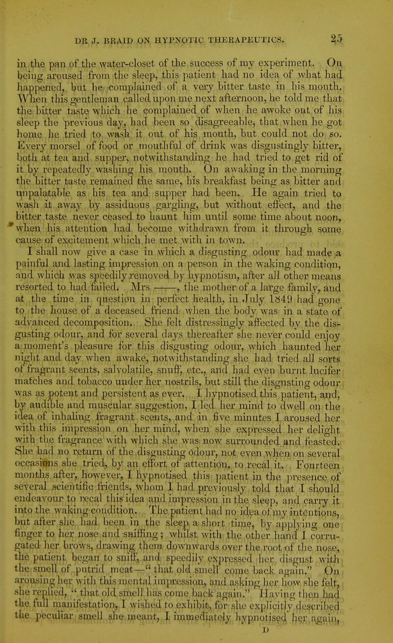 in the pan of the water-closet of the success of my experunent. On being aroused from the sleep, this patient had no idea of what had happened, but he complained of a very bitter taste in his month.; When this gentleman called upon me next afternoon, he told me that the bitter taste which he complained of when he awoke out of his sleep the previous day, had been so disagreeable, that.when he got home he tried to wash it out of his mouth, but could not do so. Every morsel of food or moutlifnl of drink was disgustingly bitter, both at tea and supper, notwithstanding he had tried to get rid of it by repeatedly washing his mouth. On awaking in the morning the bitter taste remained the same, his breakfast being as bitter and unpalatable as his tea and supper had been. He again tried to wash it away by assiduous gargling, but without effect, and the bitter taste never ceased, to haunt him until some time about noon, ■*when his attention had become withdrawn from it through some cause of excitement which he met with in town. I shall now give a case in which a disgusting odour had made a painful and lasting impression on a person in the waking condition, and. which was speedily removed by hypnotism, after all other means resorted to had failed. Mrs —■.—, the mother of a large family, and at the time in question in perfect health, in July lb49 had gone to the house of a deceased friend when the body was in a state of advanced decomposition. She felt distressingly affected by the disr gusting odour, and for several days thereafter she never could enjoy a moment's pleasure for this disgusting odour, which haunted her night and day when awaken, notwithstanding she had tried all sorts of fragrant scents, salvolatile, snuft^ etc., and had even burnt lucifer matches and tobacco under her nostrils, but still the disgusting odour was as potent and persistent as ever. I hypnotised this patient, and, by audible and muscular suggestion, I led her mind to dwell on the idea of inhahug fragrant scents, and in five minutes I aroused her with this impression on her mind, when she expressed her delight with tlie fragrance with which slie wasmow siirrounded and feasted.' She had no return of the disgusting odour, not even wdien on several occasions she tried, by an effort of .attention, to recal it. Fourteen months after,, however, I hypnotised this patient in the presence of several scientific friends, whom I had previously told that I should endeavour'to recal this idea and impression in the sleep, and carry it into the waking condition. The patient.had no idea of my intentions, but after she had been in the sleep a short time, by applying one; finger to her nose and sniffing; whilst with the other hand 1 corru- gated her brows, drawing them, downwards over the root of the iiose,, the patient began to snitf,, and speedily expressed.dier, disgust with- the smell of putrid meat— that old smell come back again. On arousing her with this mental impression, and asking her iiow she folt, she replied, that old smell has come back again. Having then hnd the full manifestation, I wished to exhibit,.for she expjicjfly de^crijje.cj the peculiarj^^9i^U,.^^.j!^Q9^i;t,,.]^ imijrjedi^ltely hypnotise^