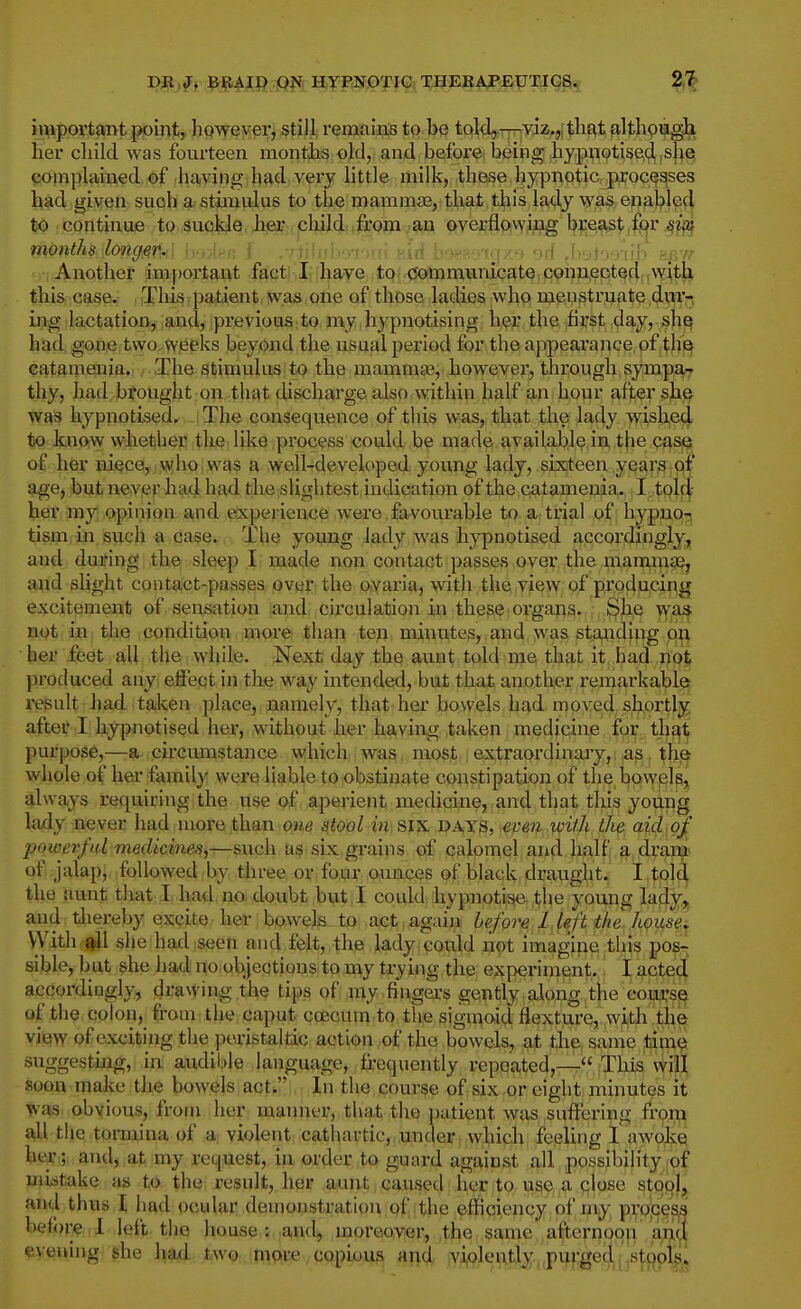 Dil,fj ;^|IAII) jpjf HYPNOTIC THERAPEUTICS. 2,^ i^iportant pointy hpwey^r^ still remains to be toldj-y^yiz,,, tliat although her child was fourteen months old, and before, being ,hypnotiseid ,slie| compliuned of having had very little milk, these hypnotic processes had given such a stimulus to the mammae, that this lady was enabled to continue to suckle her child from an overflowing breast fpr ^z';^ months long^n-ii i^'-.i^r; l .■jiilisb-yvun Hid b'wywfxe od Jyjioo-ilb zp.-n Another imf)ortant fact' I have to (Jotnmiinicate connected with this case. This patient was one of those ladies who menstruate dm- ing lactation, and, previous.to my hypnotising her the first day, sh^ had gone two weeks beyond the usual period for the appeai'ance of the catamenia. The stimulus to the mammae, however, through sympar thy, had brought on that discharge also within half an hour after she was hypnotised. The consequence of this was, that the lady wisbed to know whether the like process could be made available in the case of her niece, who was a well-developed young lady, sixteen years of age, but never had had tbe slightest indication of the catamenia. I told her my opinion and experience were favourable to a trial of hypno-j tism in such a case. The young lady was hypnotised accordingly, and during the sleep I made non contact passes over the mammas, and slight contact-passes over the ovaria, with the view of producing excitement of sensation and circulation in these organs. She wa» not in the condition more than ten minutes, and was staaiding on her feet all the while. Next day the aunt told me that it had not produced any effect in the way intended, but that another remarkable result had taken place, namely, that her bowels had moved shortly after I hypnotised her, without ber having taken medicine fqr that purpose,—a circumstance which was most extraordinary, as the whole of her family were liable to obstinate constipation of the bowels, always requiring the use of aperient medicine, and that tins young lady never had more than one stool in SIX DAYS, eveii with the aid of powerfid medicines^—such as six grains of calomel and half a dram of jalap, followed by three or four ounces of black draught. I told the aunt that I had.no doubt but I could hypnotise the young la(ly,« and thereby excite her bowels to act again before 1 left the house. VVith qJl she had seen and felt, the lady could not imagine tliis pos- sible, but she had no objections to my trying the experiment,. I acted accordingly, drawing the tips of my fingers gently along the cours^ of the colon, from the caput coecuin to the sigmoid flexture, with the view of exciting the peristaltic action of the bowels, a.t tJie same time suggesting, in audible language, frequently repcated,7-r iThds will soon make the bowels act. In the course of six or eight minutes it was obvious, from her manner, that the patient was suffering from all tlie tormina of a; violent cathartic, under, which feeling I awoke her; and, at my request, in order to guard against all possibility of mi^stake as to the result, her aunt caused her to use a close stool, a.nd thus I had ocular demonstration of the efficiency of my- process before 1 left the house: and, moreover, the same afternoon a^iji evening she ha4 ;^w9,,in^ft»;evPPpiUa afti iVi|9lei^%,,pijf:ged,|'^st!^olft^