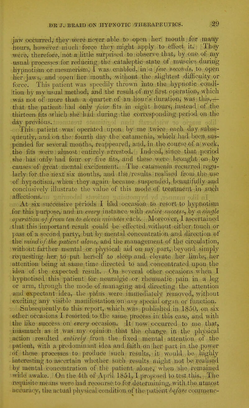 miTJBKAiDDtON HYPNOTIC THERA-PEUTICS. jaw occurrecV tbey wei'^ neyer able ber m(>ut]|i. (far many bom's, b<>i¥«ii?-eiVHmucli force tbey migbt apply ;it9-i8fi(ftet itJ; b'Jlh^ were, therefore, not a little surprised to observe that, by one of iny usual processes for reducing tbe cataleptic state of muscles during hypnotism or mesmerism, ! y>&srenah\ed,lkV,arjfeiV'.^mQnd8, to op$n her jawsi and open her mouth, without the slightest difficulty or force. This patient was speedily thrown into tbe hypnotic condi- tion by my usual method, and tbe result of my first operation, which was not of-more than a quaj'ter of an bour'si duration, was this,— that the patieut had only _/biw fits in eight hours, instead of the thirteen fits ..wluch sherhiijdi 'duriiig.ithe corresponding period on tbie day pi'evd6us.ni9nriB9'iJ oifim'iihj'A i ; This patieiit was operkted upon by me twice each day subse- quently, and on the fourth day the catamenia, which had beei^; sus- pended for several months, reappeared, and, in the course of a; wedk, tbe fits were) almost, entirely arrested. Lideed, since , thf^t -peiipsd she has only bad four or five fits, and these were brought on by causes of great mental excitement. The catamenia recurried regu- larly for ithe!riext!siK months,. an'd ;thii/resuiLts,;riealis0d feomiitboiuse of hypnotism, when they again became suspended, beautifidly aojibd conclusively illustrate the value of this .tapfl^jflf t^lfft^gi)ent/:in jSiii<?li affectionSiMu ■nnhfjodnl ehrerlKa Daftii+onqY.d vd .'fjirrrnia M>|f| nl At six suedefesive periods I Iikd occasion tiouresott to hypnotism for this purpose^ and in^wery instance with entire success, by a single operatioi of from ten to eleven, ntinutes each. Mot'eoveiT, 1 ascertained that this important result (iotild hie; effected without-eitber,;tpn<?b!(Qr pass of a second party, but by mental concentration and direction of the mindof the jyaiient alone, and the management, of tbe circulation, without farther mentab or physicail aid on my part,,beyond simply requesting her to put hei'self to sleep and elevate her limbs, her attention being at same time directed to and concentrated upon tbe idea of the expected result. On several otlier occasions when I hypnotised this patient. fol'i iienralgiC/Oiff rheumatic pain in a leg or arm, throiigh the mode of managing and directing the attention and expectant idea, the pains were immediately reuioved, without exciting any vi&ible manifestation ion ia/23/ special organ or function. Subsequently to this report, which was pubhshed in 1850, on six other occasions I resorted to the same process in this case, and with tbe like success on em-y occasion. It now occurred to me that,, inasmuch as it was my opinion that the change in tbe physical action resulted entirely from the fixed mental attention of the patient, with a predominant idea and faith on her part in the pow^r of these processes to. produae isuebi results,titf wouldjob^ofbi'^iljly interesting to ascertain whether such results might not be a,'cali$(^d by mental concentration of the patient aloue^ when she remained wide awake. On tbe 4th of April 1851,1 proposed to test this., vl^xe i-equisite means were had I'ecourse to for deteruiining, with the utmost accuracy, tbe actual ])hvsical condition:qf tlM^tpatienti^^bTfe co;n^i>|*fifi,c-