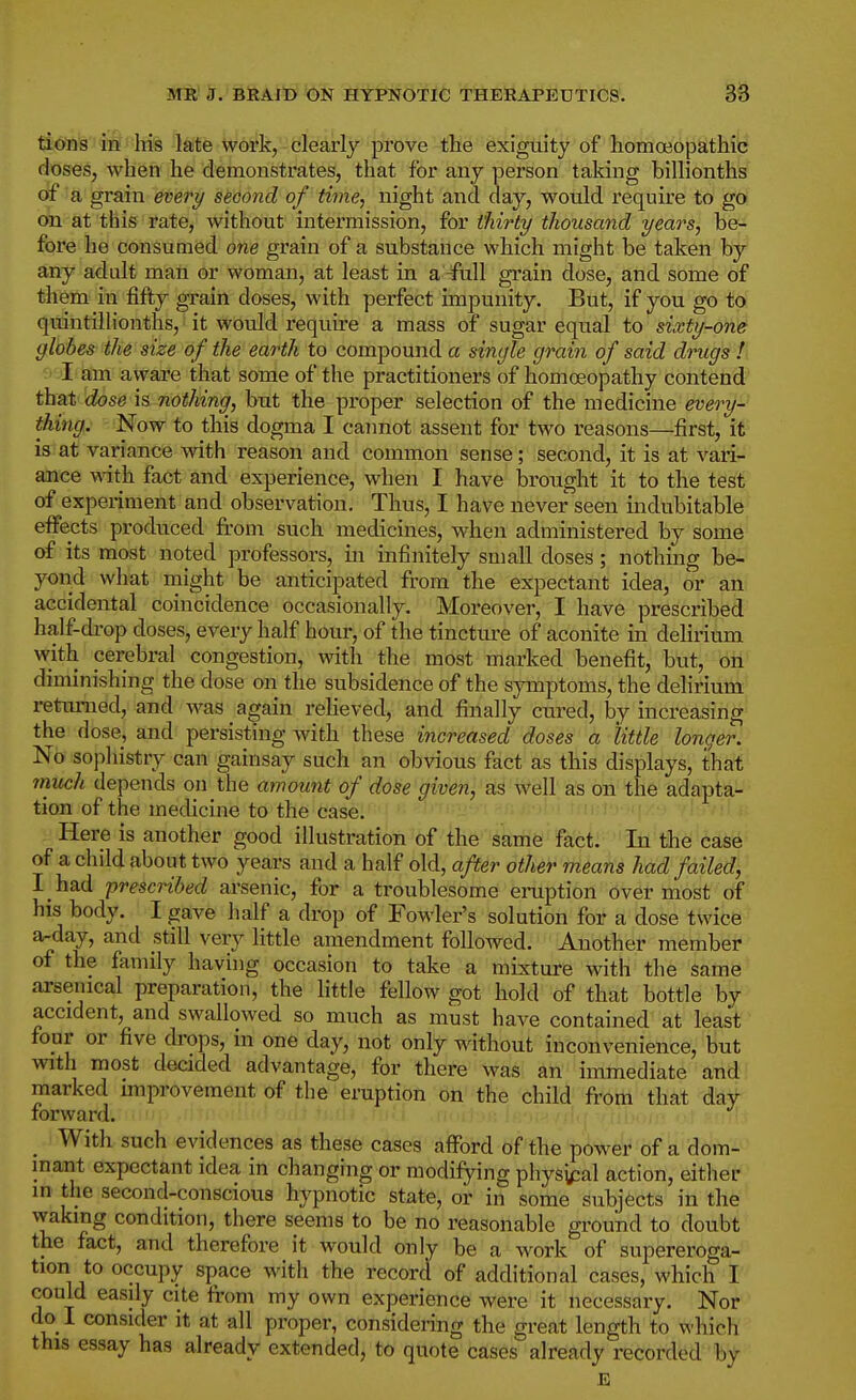 ti6'n'g''ii§''lTis late work, clearly prove the exiguity of homoeopathic doses, when he demonstrates, that for any person taldng billionths of a grain every second of time, night and day, would require to go on at this rate, without intermission, for thirty thousand years, be- fore he consumed one grain of a substance which might be taken by any adult man or woman, at least in a -ftill grain dose, and some of them in fifty grain doses, with perfect impunity. But, if you go to quintillionths, it would i-equire a mass of sugar equal to sixty-one globes the size of the earth to compound a single grain of said drugs !\ I am aware that some of tlie practitioners of homoeopathy contend' th^t dose is nothing, but the proper selection of the medicine every-' thing,; Now to this dogma I cannot assent for two reasons—first, it is at variance with reason and common sense; second, it is at vari- ance with, fact and experience, when I have brought it to the test of experiment and observation. Thus, I have never seen indubitable effects produced from such medicines, when administered by some of its most noted professors, in infinitely small doses; nothing be- yond what might be anticipated from the expectant idea, or an accidental coincidence occasionally. Moreover, I have prescribed half-di-op doses, every half hour, of the tincture of aconite in delirium with cerebral congestion, with the most marked benefit, but, on diminishing the dose on the subsidence of the symptoms, the delirium returned, and was again reHeved, and finally cui-ed, by increasing the dose, and persisting with these increased doses a little longer. No sophistry can gainsay such an obvious fact as this displays, that nmch depends on the amount of dose given, as well as on the adapta- tion of the medicine to the case. Here is another good illustration of the same fact. In the case of a chdd about two years and a half old, after other means had failed, I had 'prescribed arsenic, for a troublesome eruption over most of his body. I gave half a drop of Fowler's solution for a dose twice a-day, and still very little amendment followed. Another member of the family having occasion to take a mixture with the same arsenical preparation, the little fellow got hold of that bottle by accident, and swallowed so much as must have contained at least four or five drops, in one day, not only without inconvenience, but with most decided advantage, for there was an immediate and marked improvement of the eruption on the child from that day forward. ' _ With such evidences as these cases afford of the power of a dom- inant expectant idea in changing or modifying phys^ial action, either in the second-conscious hypnotic state, or in some subjects in the waking condition, there seems to be no reasonable ground to doubt the fact, and therefore it would only be a work of supereroga- tion to occupy space with the record of additional cases, which I could easily cite from my own experience were it necessary. Nor do I consider it at all proper, considering the great length to which this essay has already extended, to quote cases already recorded by E
