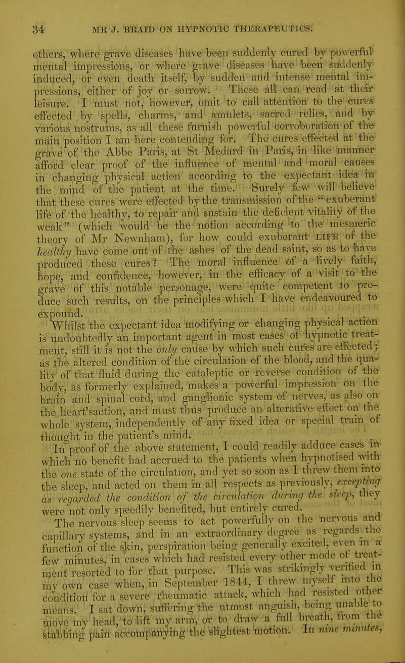 others, where gruve diseases have been suddenly criirfed' 'b^' pitiwei-ful mental impressions, or where grave diseases hav6 been suddenly induced, or e^eiii deatb' itself, by sudden and intense mental ihi- pressions, cither of joy or sorrow. These all can read at tbeir leisure. I must not, however, omit to call attention to tlie cures effected by spells, charms, 'and amnlets, sadred relic's, and by various nostrums, as all these furaish powerful COiToboration of the main position I am here contending for. The cures effected ^t the grave of the Abbe Paris, at St Medard in Paris, in like manner afford clear proof of the inflilence of m^ritial 'aM'^raoral xftaSp ih changing physical action according to the exj^ectant idea in the mind of the patient at the time.' Surely few will believe that these cures were effected by the transmission of'the exuberant life of the healthy, to repair and sustain the deficient Vitality of the weak  (which would be the notion according 'to the mesmeric theory of Mr Newnham), for how could exuberant life of the' healthy have come out of the ashes ' of the defid.g^iint, ^o as to have produced these cures t The moral influence of a lively faith, hope, and confidence, however, in the efficacy of a visit to the grave of this notable personanje, were quite competent to' pro- d'lifce'.^tich results, on the principles which I'have endeavoured to expound. ' ' I ■ . / 1. , ■ ■. I • I Whilst the e'xpectant'idea'niodifying or changing ]!)hysical action is' undoubtedly an important agent in most cases' of hypnotic treats-; riieijit, still it is riot the only caiise by which such cures are effected'; as the altered condition of the circulation of the blood, and the qua- lity of that fluid during the cataleptic or reverse condition of the body, Els formerly explained, makes a powerful impression on the brain and spinal cord, and ganglionic system of nerves, as also on the heart'saction, and must thus produce an alterative effect on the whole system, independently of any fixed idea ot's{)e<iial tram^ of thought in the patient's mirid. ■ In proof of the above statement, I could readily adduce casefe nv which no benefit had accrued to the patients when hypnotised with the one state of the circulation, and yet so soon as I threw them into the sleep, and acted on them in all resi)ects as previously, e.xceptmg as regarded the condition of the circtdaiion during the shep, they were not only speedily benefited, but entirely cured. The nervous sleep seems to act powerfully on the nervous and capillaiy systems, and in an extraordinary degree as regards^ tlie function of the skin, perspiration being generally excited, even in a few minutes, in cases which had resisted every other mode ot treat- reported to for that purpose. This was strikmgly verified in own case When, in September 1844, I threw 'JS^Jf 'fo the conditiori for a severe/rheumatic attack, which had resisted other i3Ae;,n>. I Sat d^wri; siifteringth^'.iltmost anguish, being unable to liriove my heatt,'i;oiift 'my ar.ri, oi* to draw a full breath, from the Mhinipaitt aWompdttying'the slightest 'motion. In mne mmutes,