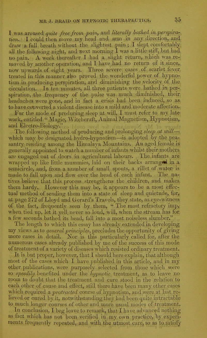 3^ I, was. aroused quite fim from pain, ,and literally bathed in perspiror:. iio?i.,i ;I could then move, my head and. arm ,in any,direction, and draw a full breath without the slightest pain ; I slept comfortably, all the following night, and next morning I was a little stiff, but h?i4 no pain. A week thereafter I had a slight return, wl,iioh_wa^ :ce-i moved by another operation, and I have had no return of it since, now upwai-ds of eight years. Three severe cases of scarlet fever tj,-eated in this manner also proved the w^onderful power of hypno- tisjDHtan. producing perspiration,, and diminishing the velocity of th^j circulation. In, ten minutes, all three patients ^\evQ bathed in per- spiration, the frequency of the pulse was much diminished, tlieir headaches were gone, and in fact a crisis had been induced,, so ap to have converted a violent disease into a mild and moderate affection^ For the mode of producing sleep at will, I must refer to my late; work,, entitled  Magic, AVitclicraft, Animal Magnetism, Hypnotisip,, and Electro-Biology. , .-^od nu\ Am- . ■ v.ff.ail ' The followhig method of producmg and prolonging sleep at will—^, which may be designated hydro-hypnotism—is adopted by the pear, santry residing among the Himalaya Mountains. An aged female i?} generally appointed to watch a number of infants whilst their mothers, are engaged out of doors in agricultural labom-s. The infants jir,^, wrapped up like little mummies, hud on their backs arranged, in a: semicircle, and, from a number of small spouts, a rillet of water' is made to fall upon and flow over the head of each infant. The na- tives believe that this process strengthens the childreu, and makes. them hardy. However this may be, it appears to be a most effec- tual method of sending them into a state of sleep and qiiletude, for, at page 272 of Lloyd and Gerard's Travels, they state, as eye-witness gf the fact, frequently seen by . them,  The most refractory impjf when tied up, let it yell, never so loud, will, when the stream has for a few seconds bathed its head, fall into a most noiseless slumber. The length to wdiich this essay has already extended in developing my views as to general principles, precludes the opportunity of giving more cases in detail. Nor is this particularly called for, after the numerous cases already published by me of the success of this mode of treatment of a vaiiety of diseases which resisted ordinary treatment. It is but proper, however, that I should here explain, that although most of the cases which I have published in this article, and in my other publications, were purposely selected from those which were so speedily benefited under the hypnotic treatment, as to leave no room to doubt that tlie treatment and cure stood in the relation to each other of cause and efiect, still there have been many other cases winch required !iu protracted course of hypnotism, and,,W|t?re,at ,l,ast re- lieved or cured by it, notwithstanding they had been quite Intractable to much longer courses of other and more usual, modes of treatment. In conclusion, I beg leave, to remark, that I .have a,dv|inced nothing as fact which has not been verified in my own practice, by experi- ments frequently repe4t^^l,,jaft4,^itU,tfi|,^^g;|^,,9^^^^^