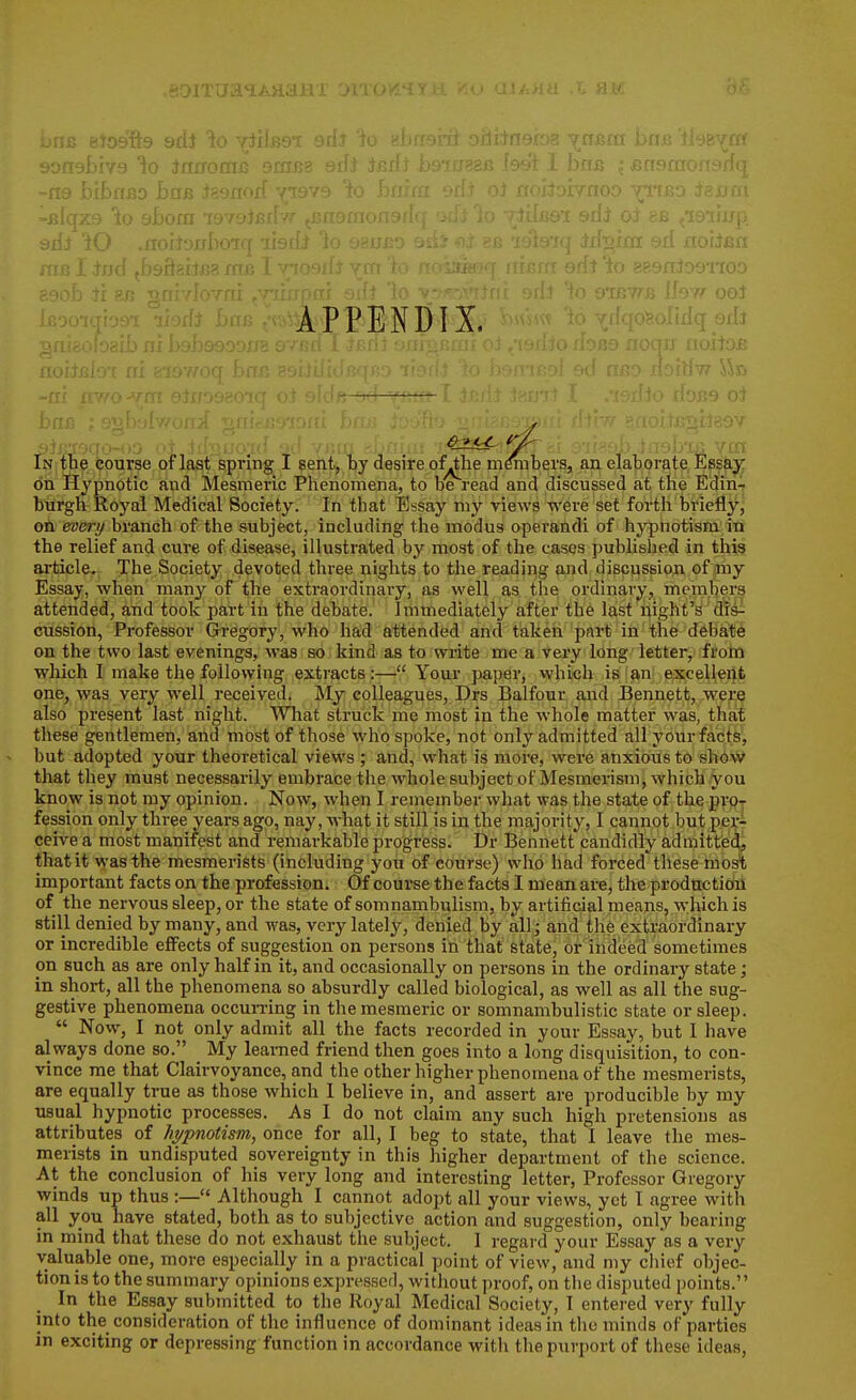 9Dn9l)iY9 lo JnnotniJ smB- ri3 bibff^o Bob Jasnoif yi9vy -j;lqx9 lo aBom 19T•'' , ; aiiJ 'iO .rroiJowIxi m erf miiBi-- ms I tod (bsBsitea m& i tk APPENDIX. i/^^i^ In tne fcourse of last spring 1 sent, by desire of^the menibers, an elaborate, Essfe^ on Hypnotic and Mesmeric Phenomena, to be read and discussed at the Edin^ burgh Royal Medical Society. In that Essay my views were set forth briefly, on everi/ branch of tiie subject, including the modus operandi of hypnotism in the relief and cure of disease, illustrated by most of the cases published in this article. The Society devoted tliree nights to the reading and discussion of my Essay, when many of the extraordinary, as well as the ordinary, members attended, and took part in the debate. Immediately after the last night's drs^ cussion, Professor Gregory, who had attended and taken part in the debate on the two last evenings, was so kind as to write me a very long letter, from which I make the following extracts :—Your paper, vvhich is an excellent one, was very well received. My colleagues, Drs Balfour and Bennett, wers also present last night. What struck me most in the whole matter was, that these gentlemen, and most of those who spoke, not only admitted all your facts', but adopted your theoretical views ; and, what is more, were anxious to shovvc that they must necessarily embrace the whole subject of Mesmerism, which you know is not my opinion. Now, when I remember what was the state of the prijj fession only three years ago, nay, what it still is in the majority, I cannot but pejii ceive a most manifest and remarkable progress. Dr Bennett candidly admitteict that it was the mesmerists (including you of course) who had forced these mo^ important facts on the profession. Of course the facts I mean are, the producticol of the nervous sleep, or the state of somnambulism, by artificial means, which is still denied by many, and was, very lately, denied by allj and the extraordinary or incredible effects of suggestion on persons in that state, or indeed sometimes on such as are only half in it, and occasionally on persons in the ordinary state; in short, all the phenomena so absurdly called biological, as well as all the sug- gestive phenomena occuri'ing in the mesmeric or somnambulistic state or sleep.  Now, I not only admit all the facts recorded in your Essay, but I have always done so. _ My leai-ned friend then goes into a long disquisition, to con- vince me that Clairvoyance, and the other higher phenomena of the mesmerists, are equally true as those which I believe in, and assert are producible by my usual hypnotic processes. As I do not claim any such high pretensions as attributes of /ij/pnotism, once for all, I beg to state, that I leave the mes- merists in undisputed sovereignty in this higher department of the science. At the conclusion of his very long and interesting letter, Professor Gregory winds up thus :— Although I cannot adopt all your views, yet I agree with all you have stated, both as to subjective action and suggestion, only bearing in mind that these do not exhaust the subject. 1 regard your Essay as a very valuable one, more especially in a practical point of view, and my chief objec- tion is to the summary opinions expressed, without proof, on the disputed points. In the Essay submitted to the Royal Medical Society, I entered very fully into the consideration of the influence of dominant ideas in the minds of parties in exciting or depressing function in accordance with the purport of these ideas,