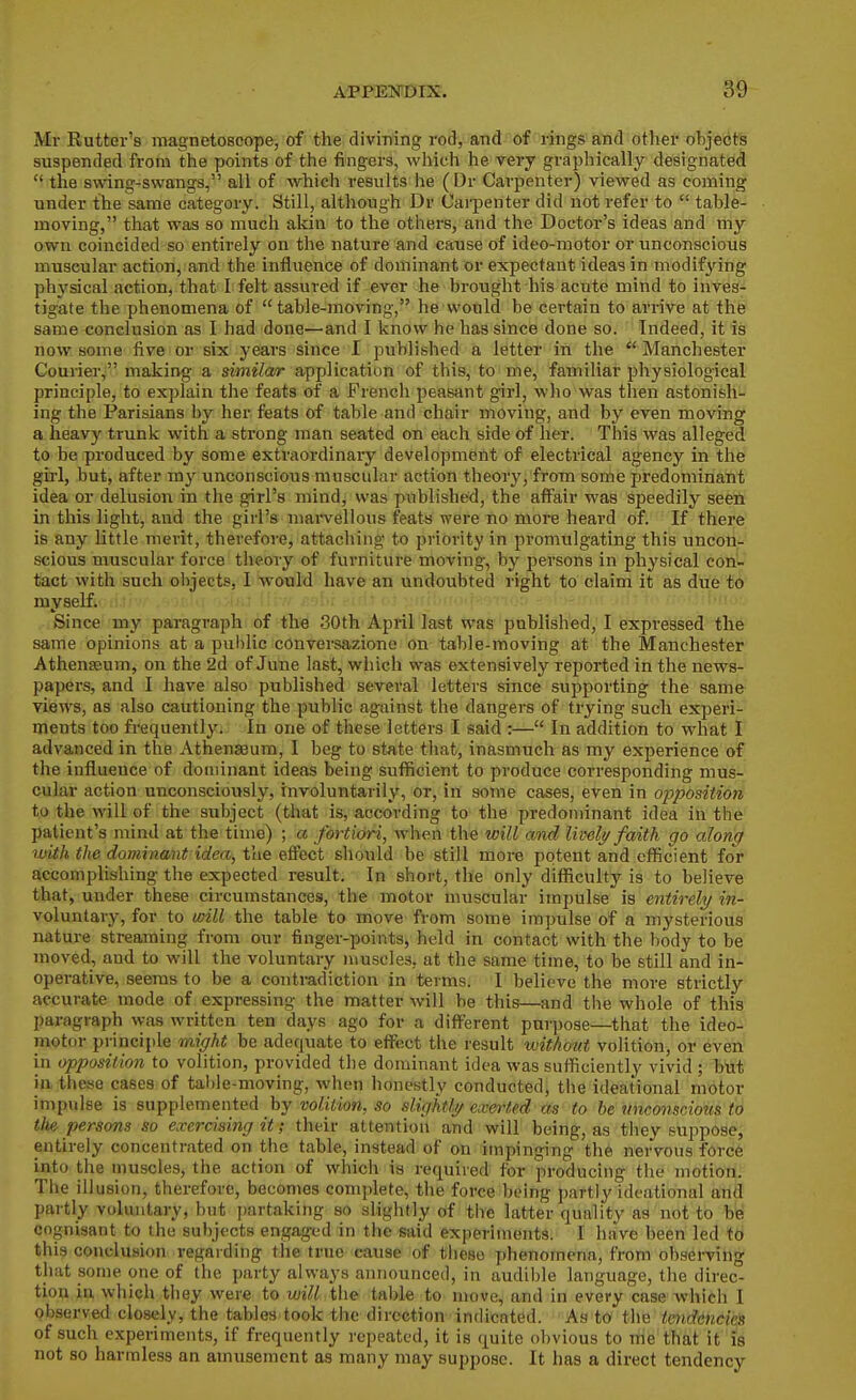Mr Rutter's magneto8cope> of fche divming rod, and of rings and other objects suspended from the points of the fingers, which he very graphically designated  the swing-swangs, all of which results he (Dr Carpenter) viewed as coining under the same category. Still, although Dr Cai-penter did not refer to  table- moving, that was so much akin to the others, and the Doctor's ideas and my own coincided so entirely on the nature and cause of ideo-motor or unconscious muscular action, and the influence of dominant or expectant ideas in modif^dng phj'sical action, that I felt assured if ever he brought his acute mind to inves- tigate the phenomena of table-moving, he would be certain to arrive at the same conclusion as I had done—and I know he has since done so. Indeed, it is now some five or six years since I published a letter in the  Manchester Courier, making a similar application of this, to me, familiar physiological principle, to explain the feats of a French peasant girl, who was then astonish- ing the Parisians by her feats of table and chair moving, and by even moving a heavy trunk with a strong man seated on each side of her. This was alleged to be produced by some extraordinary development of electrical agency in the girl, but, after my unconscious muscular action theory, from some predominant idea or delusion in the girl's mind, was published, the aff'air was speedily seen in this light, and the girl's marvellous feats were no more heard of. If there is any little merit, therefore, attaching to priority in promulgating this uncon- scious muscular force theory of furniture moving, by persons in physical con- tact with such objects, I would have an undoubted right to claim it as due to myself. yqlii r-iHi c - •ift'.nr..- Since my paragraph of the 30th April last was published, I expressed the same opinions at a public conversazione on table-moving at the Manchester Athenseum, on the 2d of June last, which was extensively reported in the news- papers, and I have also published several letters since supporting the same views, as also cautioning the public against the dangers of trying such experi- ments too frequently. In one of these letters I said :— In addition to what I advanced in the Athenaeum, I beg to state that, inasmuch as my experience of the influence of dominant ideas being sufficient to produce corresponding mus- cular action unconsciously, involuntarily, or, in some cases, even in oppositioti to the will of the subject (that is, according to the predominant idea in the patient's mind at the time) ; a fortiori, when the will and liveli/ faith go along with the dominant idea, the effect should be still more potent and efficient foV accomplishing the expected result. In short, the only difficulty is to believe that, under these circumstances, the motor muscular impulse is entirely in- voluntary, for to will the table to move from some impulse of a mysterious nature streaming from our finger-points, held in contact with the body to be moved, and to will the voluntary muscles, at the same time, to be still and in- operative, seems to be a contradiction in terms. I believe the more strictlj'- accurate mode of expressing the matter will be this—and the whole of this paragraph was written ten days ago for a different purpose—that the ideo- motor principle might be adequate to effect the result without volition, or even in opposition to volition, provided the dominant idea was sufficiently vivid ; but in these cases of talile-moving, when honestly conducted, the ideational motor impulse is supplemented hy volition, so sUghtli/ eicerted as to he unconscious to the. persons so exercising it; their attention and will being, as they suppose, entirely concentrated on the table, instead of on impinging the nervous force into the muscles, the action of which is required for producing the motion. Tiie illusion, therefore, becomes complete, the force being partly ideational and partly voluntary, but jtartaking so slightly of the latter quality as not to W cognisant to the subjects engaged in the said experiments. I have been led t6 this conclusion regarding the true cause of these phenomena, from obsei-ving that some one of the party always announced, in audible language, the direc- tion hi which they were to will the table to move, and in evei-y case which 1 observed closely, the tables took the direction indicated. As to the tmdencies of such experiments, if frequently repeated, it is quite obvious to me that it is not 80 harmless an amusement as many may suppose. It has a direct tendency