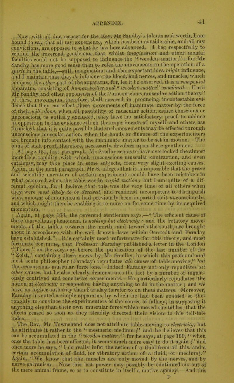 4A 4!^,0»', ,witli-8l)., due, .respectrfoi'^tla,e3BK. Mr Saudby'a talents and wortli^Idam bound to say that all my experience, which has been considerable, and all my convictions, are opposed to what he lias here advanced. I beg respectfully to remind the reverend gentleman that whilst imagination and otlier mental faculties could not be supposed to influence the wooden matter,—for Mr Sandby has more good sense than to refer the movements to the operation of a spirit in tlie table,—still, imagination and the expectant idea night influencej and I maintain that they do intiueuce the blood, and nerves, and muscles, which compose the other part of , the apparatus, for, let it he observed, it is a compound apparatus, consisting of kummibodies and  wooden imiMer combined. _ Until Ml* Sandby and other opponents ;of the unconscious muscular action theory 9f these , movements, therefore, shall succeed in producing incontestable evi- dence that they can effect the^e movements of inanimate matter by the force of their will alone, when all possibility of muscular action, either conscious or unconscious, is. entirely excluded, tliey have no satisfactory proof to addude in opposition to the evidence which the experiments cf myself and others has furnished, that it is quite possible that such movements may be effected through unconscious muscular action, when the hands or fingers of the experimenters ai-e brought into contact with the inanimate matter to be set in motion. The ©nus of suchiproof, therefore, necessarily devolves upon these gentlemen. , At page 181, first paragiapli, Mr Sandby seems to have overlooked the almost incredible rapidity with which : unconscious muscular contraction, and even catalepsy, may take place in some subjects, from very slight exciting causes. Again,, in the next paragraph, Mr S. alleges that it is impossible that the grave and scientific narrators of certain experiments could have been mistaken in what occurred when the table was in rapid motion; but I am quite of a dif- ferent opinion, for I believe that this was the very time of all others when tl^ey. were most likely to be deceived, and rendered incompetent to distinguish wliat amount of momentum had previously been imparted to it imoonsciously, and wMch might then be enabling it to move on for some time by its acquired momentum. • ;> < ,14. ' Again, at page -liSS^i the ii!ev*ei'e«d gentleman says,— The efficient'e&use of these marvellous phenomena is nothing but electricity; and the rotatory move- meiits of the tables towards the north, and towards the south, are brought about in accordance with the well known laws which Oerstedt and Faraday have established. It is certainly most unfortunate for this theory, and most fortunate for mine, that Professor Faraday published a letter in the London Times  on the very day before the publication of the last number of the  Zioist, containing these views by Mr Sandby, in which this pi'ofound and most acute philosopher (Faraday) repudiates all causes of table-moving, hut the Mwconscious musoular force one. Indeed Faraday not only repudiates all other causes, but he also clearly demonstrates the fact by a number of ingerti- ously contrived and conclusive experiments. He particularly repudiates the notion of electricity or magnetism having anything to do in the matter ; and we have no higher authority than Faraday to refer to on these matters. Moreover, Faraday invented a simple apparatus, by which he had been enabled so tho- roughly to convince the experimenters of the source of fallacy, in supposing it anything else than their own muscular force which moved the tables, that the effects ceased so soon as they steadily directed their vision to his tell-tale index. ■ .,; ' ' Til© Rev. Mr Townshend does not attribute table-moving to eleetricity, but he attributes it rather to the  mesmeric medium ; and he believes that this can be accumulated in the  wooden matter; for he says, at page 189,  when once the table has been affected, it seems much more easy to do it again ; and once more he sa3's,  I do really infer tiie action of a fluid from all this, and 'a certain accumulation of fluid, (or vibrator}^ action of a fluid, or medium):'' Again,  We know tiiat the muscles are only moved by the nerves, and by nerve-galvanism Now this last power may possibly be continued on, o\xt &f the mere animal frame, so as to constitute in itself a motive agency. And thia F