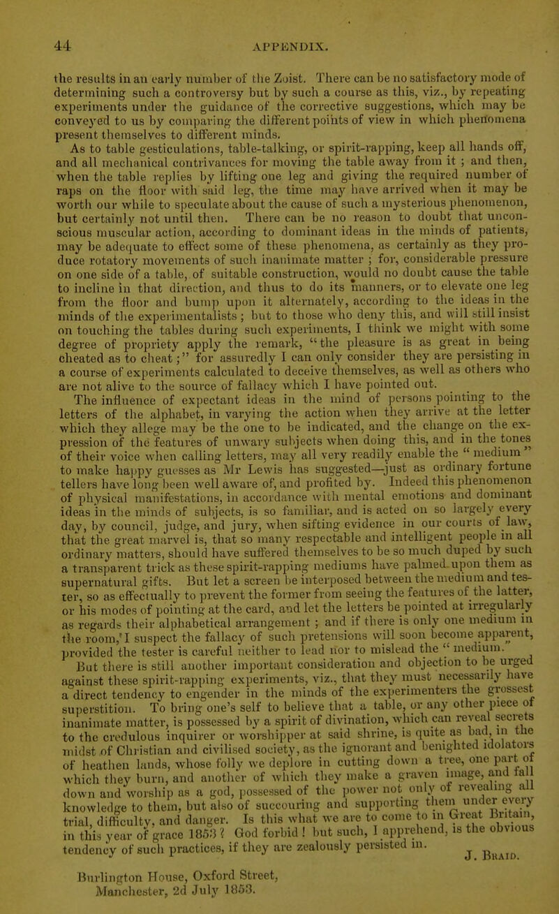 the results in an early number of tlie Zoist. There can be no satisfactory mode of determining such a controversy but by such a course as this, viz., by repeating experiments under the guidance of the corrective suggestions, which may be conveyed to us by comparing the different points of view in which phenomena present themselves to different minds. As to table gesticulations, table-talking, or spirit-rapping, keep all hands off, and all mechanical contrivances for moving the table away from it ; and tlien, when the table replies by lifting one leg and giving the required number of raps on the floor with said leg, the time may have arrived when it may be worth our while to speculate about the cause of such a mysterious phenomenon, but certainly not until then. There can be no reason to doubt that uncon- scious muscular action, accoi'ding to dominant ideas in the minds of patients, may be adequate to effect some of these phenomena, as certainly as they pro- duce rotatory movements of such inanimate matter ; for, considerable pressure on one side of a tal)le, of suitable construction, wjjuld no doubt cause the table to incline in that direi'tion, and thus to do its manners, or to elevate one leg from the floor and bump upon it alternately, according to the ideas in the minds of the experimentalists ; but to those who deny this, and will still insist on touching the tables during such experiments, I think we might with some degree of propriety apply the remark, the pleasure is as great in bemg cheated as to cheatfor assuredly I can only consider they are persisting in a course of experiments calculated to deceive themselves, as well as others who are not alive to the source of fallacy which I have pointed out. The influence of expectant ideas in the mind of persons pointing to the letters of the alphabet, in varying the action when they arrive at the letter which they allege may be the one to be indicated, and the change on the ex- pression of the features of unwary sulijects when doing this, and in the tones of their voice when calling letters, may all very readily enable the  medium  to make haj^py guesses as Mr Lewis has suggested—just as ordinary fortune tellers have long been well aware of, and profited by. Indeed this phenomenon of physical manifestations, in accordance with mental emotions and dominant ideas in the minds of subjects, is so familiar, and is acted on so largely every day, by council, judge, and jury, when sifting evidence in our courts of law, that the great marvel is, that so many respectable and intelligent people in all ordinary matters, should have suffered themselves to be so much duped by sucii a transparent trick as these spirit-rapping mediums have palmed, upon them as supernatural gifts. But let a screen be interposed bet\yeen the medium and tes- ter, so as effectually to prevent the former from seeing the features of the latter, or his modes of pointing at the card, a'.id let the letters be pointed at irregularly as regards their alphabetical arrangement ; and if there is only one medium in the room,' I suspect the fallacy of such pretensions will soon become apparent, provided the tester is careful neitber to lead nor to mislead the  medium. But there is still another important consideration and objection to be urged against these spirit-rapping experiments, viz., that they must necessarily have a direct tendency to engender in the minds of the experimenters the grossest superstition. To bring one's self to believe that a table, or any other piece ot inanimate matter, is possessed by a spirit of divination, which can reveal secrets to the credulous inquirer or worshipper at said shrine, is quite as bad in tlie midst of Christian and civilised society, as the ignorant and bemghted idoiators of heatiien lands, whose folly we deplore in cutting down a tree, one part ot which they burn, and another of which they make a graven image, and la down and worship as a god, possessed of the power not only of revealing al knowledge to them, but also of succouring and supporting theni undeT eveiy trial, difticulty. and danger. Is this what we are to come o in Great Bntam in this year of grace 185;) ? God forbid ! but such, I apprehend, is the obvious tendency of such practices, if they are zealously persisted in. ^ ^^^^^ Burlington House, Oxford Street, Manciiester, 2d July 1853.