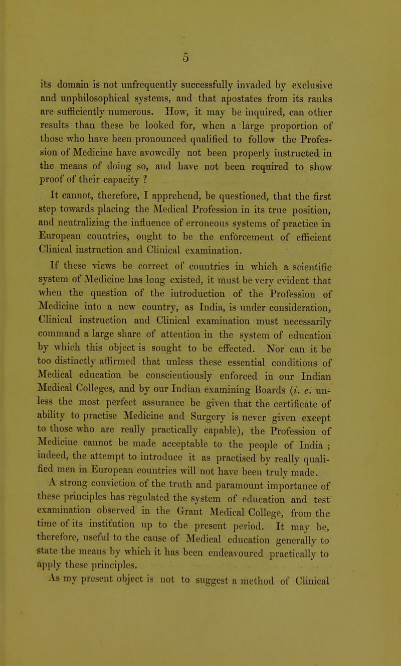 its domain is not unfrequently successfully invaded by exclusive and unphilosophical systems, and that apostates from its ranks are sufficiently numerous. How, it may be inquired, can other results than these be looked for, when a large proportion of those who have been pronounced qualified to follow the Profes- sion of Medicine have avowedly not been properly instructed in the means of doing so, and have not been required to show proof of their capacity ? It cannot, therefore, I apprehend, be questioned, that the first step towards placing the Medical Profession in its true position, and neutralizing the influence of erroneous systems of practice in European countries, ought to be the enforcement of efficient Clinical instruction and Clinical examination. If these views be correct of countries in which a scientific system of Medicine has long existed, it must be very evident that when the question of the introduction of the Profession of Medicine into a new country, as India, is under consideration. Clinical instruction and Clinical examination must necessarily command a large share of attention in the system of education by which this object is sought to be eflPected. Nor can it be too distinctly affirmed that unless these essential conditions of Medical education be conscientiously enforced in our Indian Medical Colleges, and by our Indian examining Boards (i. e. un- less the most perfect assurance be given that the certificate of ability to practise Medicine and Surgery is never given except to those who are really practically capable), the Profession of Medicine cannot be made acceptable to the people of India ; indeed, the attempt to introduce it as practised by really quali- fied men in European countries will not have been truly made. A strong conviction of the truth and paramount importance of these principles has regulated the system of education and test examination observed in the Grant Medical College, from the time of its institution up to the present period. It may be, therefore, useful to the cause of Medical education generally to state the means by which it has been endeavoured practically to apj)ly these principles. As my present object is not to suggest a method of Cliuical