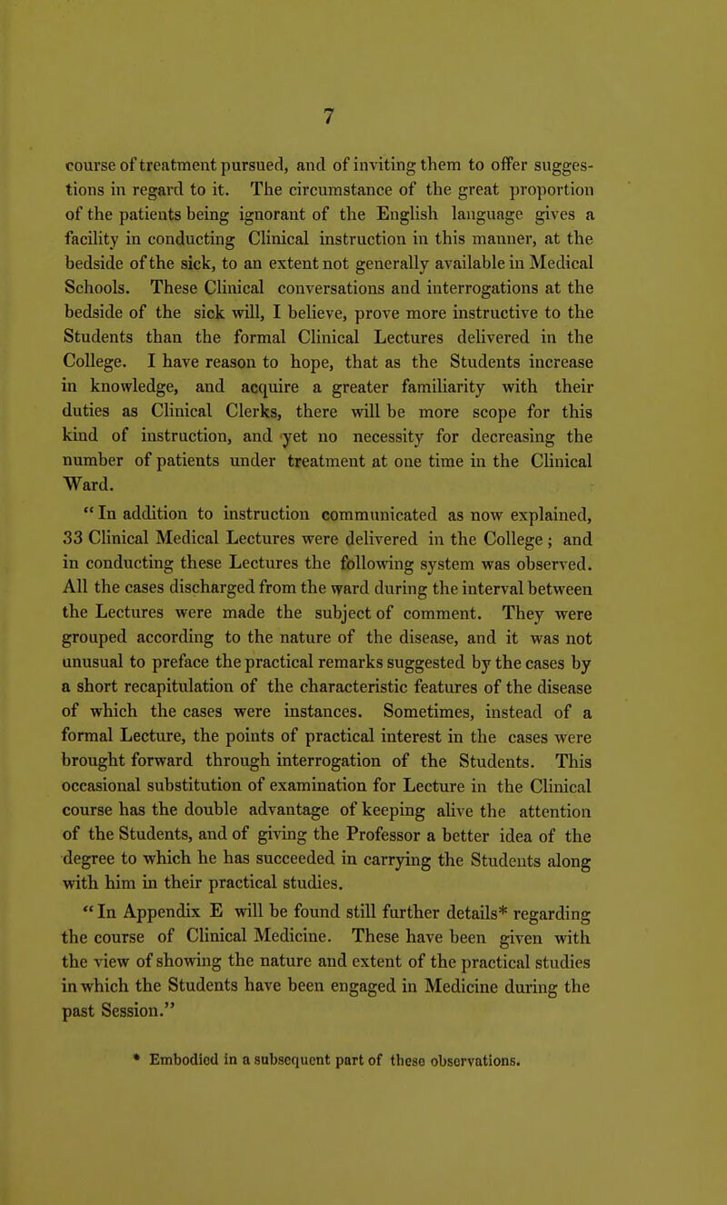 course of treatment pursued, and of inviting them to offer sugges- tions in regaixl to it. The circumstance of the great proportion of the patients being ignorant of the EngUsh language gives a faciUty in conducting CHnical instruction in this manner, at the bedside of the sick, to an extent not generally available in Medical Schools. These Clinical conversations and interrogations at the bedside of the sick will, I believe, prove more instructive to the Students than the formal Clinical Lectures delivered in the College. I have reason to hope, that as the Students increase in knowledge, and acquire a greater familiarity with their duties as Clinical Clerks, there will be more scope for this kind of instruction, and yet no necessity for decreasing the number of patients under treatment at one time in the Clinical Ward.  In addition to instruction communicated as now explained, 33 Clinical Medical Lectures were delivered in the College; and in conducting these Lectures the following system was observed. All the cases discharged from the ward during the interval between the Lectures were made the subject of comment. They were grouped according to the nature of the disease, and it was not unusual to preface the practical remarks suggested by the cases by a short recapitulation of the characteristic features of the disease of which the cases were instances. Sometimes, instead of a formal Lecture, the points of practical interest in the cases were brought forward through interrogation of the Students. This occasional substitution of examination for Lecture in the Clinical course has the double advantage of keeping alive the attention of the Students, and of giving the Professor a better idea of the degree to which he has succeeded in carrying the Students along with him in their practical studies.  In Appendix E will be found still further details* regarding the course of Clinical Medicine. These have been given with the view of showing the nature and extent of the practical studies in which the Students have been engaged in Medicine during the past Session. • Embodied in a subsequent port of these observations.