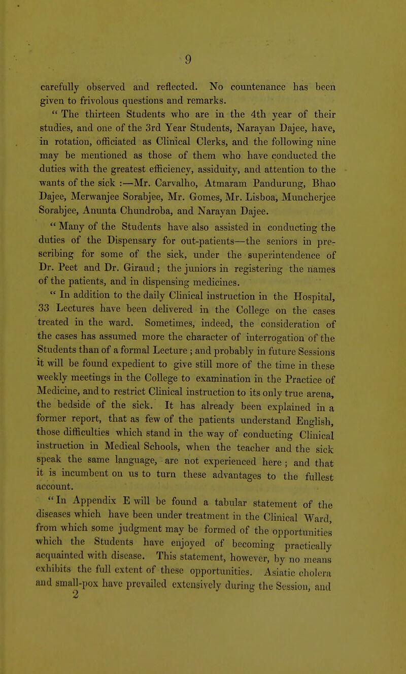 carefully obsen^ed and reflected. No countenance has been given to frivolous questions and remarks.  The thirteen Students who are in the 4tli year of their studies, and one of the 3rd Year Students, Narayan Dajee, have, in rotation, ofiiciated as Clinical Clerks, and the following nine may be mentioned as those of them wbo have conducted the duties with the greatest efiiciency, assiduity, and attention to the wants of the sick :—Mr. Carvalho, Atmaram Pandurung, Bhao Dajee, Merwanjee Sorabjee, Mr. Gomes, Mr. Lisboa, Muncherjee Sorabjee, Anunta Chundroba, and Narayan Dajee. Many of the Students have also assisted in conducting the duties of the Dispensary for out-patients—the seniors in pre- scribing for some of the sick, under the superintendence of Dr. Peet and Dr. Giraud; the juniors in registering the names of the patients, and in dispensing medicines.  In addition to the daily Clinical instruction in the Hospital, 33 Lectures have been dehvered in the College on the cases treated in the ward. Sometimes, indeed, the consideration of the cases has assumed more the character of interrogation of the Students than of a formal Lecture; and probably in future Sessions it will be found expedient to give still more of the time in these weekly meetings in the College to examination in the Practice of Medicine, and to restrict Clinical instruction to its only true arena, the bedside of the sick. It has already been explained in a former report, that as few of the patients understand English, those difficulties which stand in the way of conducting Clinical instruction in Medical Schools, when the teacher and the sick speak the same language, are not experienced here; and that it is incumbent on us to turn these advantages to the fullest account.  In Appendix E will be found a tabular statement of the diseases which have been under treatment in the Clinical Ward from which some judgment may be formed of the opportunities which the Students have enjoyed of becoming practically acquainted with disease. This statement, however, by no means exhibits the full extent of these opportunities. Asiatic cholera and small-pox have prevailed extensively during the Session, and