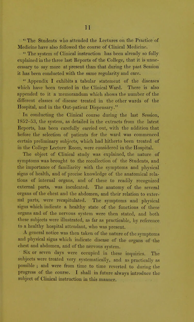 The Students who attended the Lectures on the Practice of Medicine have also followed the course of Clinical Medicine. The system of Clinical instruction has been already so fully explained in the three last Reports of the College, that it is unne- cessary to say more at present than that during the past Session it has been conducted with the same regularity and care. Appendix I exhibits a tabular statement of the diseases which have been treated in the Clinical Ward. There is also appended to it a memorandum which shows the number of the different classes of disease treated in the other wards of the Hospital, and in the Out-patient Dispensary. In conducting the Clinical course during the last Session, 1852-53, the system, as detailed in the extracts from the latest Reports, has been carefully carried out, with the addition that before the selection of patients for the ward was commenced certain preliminary subjects, which had hitherto been treated of in the College Lecture Room, were considered in the Hospital. The object of Clinical study was explained, the nature of symptoms was brought to the recollection of the Students, and the importance of familiarity with the symptoms and physical signs of health, and of precise knowledge of the anatomical rela- tions of internal organs, and of these to readily recognized external parts, was inculcated. The anatomy of the several organs of the chest and the abdomen, and their relation to exter- nal parts, were recapitulated. The symptoms and physical signs which indicate a healthy state of the functions of these organs and of the nervous system were then stated, and both these subjects were illustrated, as far as practicable, by reference to a healthy hospital attendant, who Avas present. A general notice was then taken of the nature of the symptoms and physical signs which indicate disease of the organs of the chest and abdomen, and of the nervous system. Six or seven days were occupied in these inquiries. The subjects were treated very systematically, and as practically as possible ; and were from time to time reverted to during the progress of the course. I shall in future always introduce the subject of Clinical instruction in this .manner.