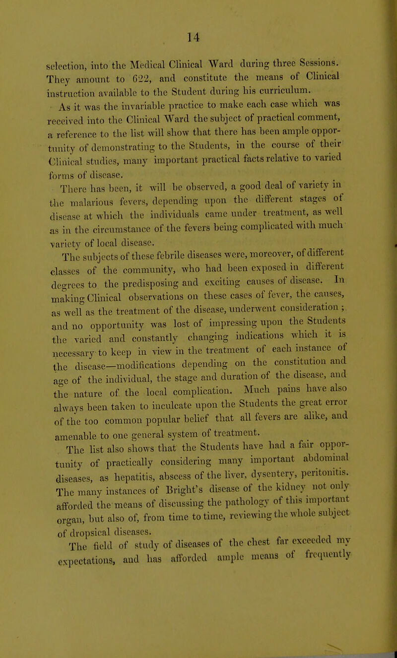 selection, into the Medical Clinical Ward during three Sessions. They amount to 622, and constitute the means of Clinical instruction available to the Student during his curriculum. • As it was the invariable practice to make each case which was received into the Clinical Ward the subject of practical comment, a reference to the list will show that there has been ample oppor- tunity of demonstrating to the Students, in the course of their Clinical studies, many important practical facts relative to varied forms of disease. There has been, it will be observed, a good deal of variety in the malarious fevers, de[)cnding upon the different stages of disease at which the individuals came under treatment, as well as in the circumstance of the fevers being complicated with much variety of local disease. The subjects of these febrile diseases were, moreover, of different classes of the community, who had been exposed in different degrees to the predisposing and exciting causes of disease. In making Clinical observations on these cases of fever, the causes, as welf as the treatment of the disease, underwent consideration ; and no opportunity was lost of impressing upon the Students the varied and constantly changing indications which it is necessary to keep in view in the treatment of each instance of the disease—modifications depending on the constitution and age of the individual, the stage and duration of the disease, and the nature of the local complication. INIuch pains have also always been taken to inculcate upon the Students the great error of the too common popular belief that all fevers are alike, and amenable to one general system of treatment. The list also shows that the Students have had a f\iir oppor- tunity of practically considering many important abdominal diseases, as hepatitis, abscess of the liver, dysentery, peritonitis. The many instances of Bright's disease of the kidney not only afforded the means of discussing the pathology of this nuportant organ, but also of, from time to time, reviewing the whole subject of dropsical diseases. The field of study of diseases of the chest far exceeded my expectations, and has alforded ample means of frc.pu'utly