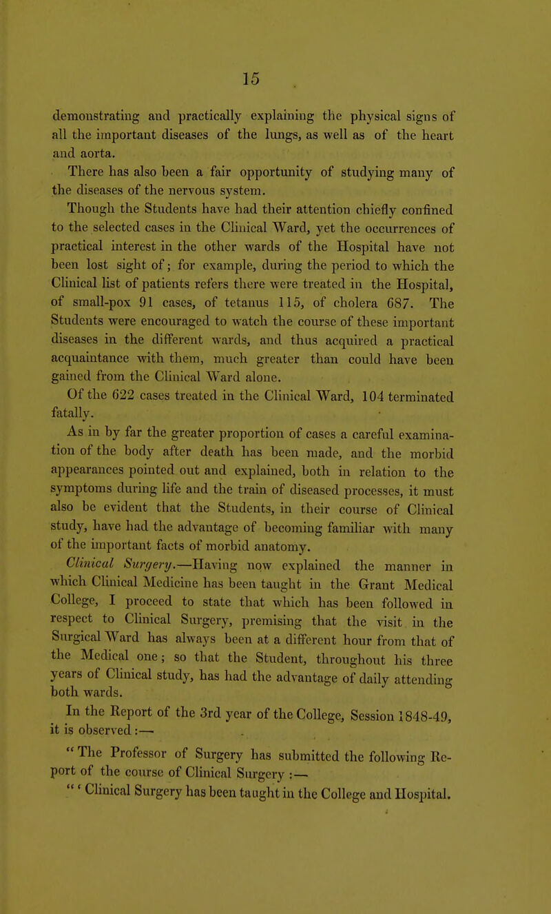 demonstrating and practically explaining the physical signs of all the important diseases of the lungs, as well as of the heart and aorta. There has also been a fair opportunity of studying many of the diseases of the nervous system. Though the Students have had their attention chiefly confined to the selected cases in the Clinical Ward, yet the occurrences of practical interest in the other wards of the Hospital have not been lost sight of; for example, during the period to which the Clinical list of patients refers there were treated in the Hospital, of small-pox 91 cases, of tetanus 115, of cholera 687. The Students were encouraged to watch the course of these important diseases in the different wards, and thus acquired a practical acquaintance with them, much greater than could have been gained from the Clinical Ward alone. Of the C22 cases treated in the Clinical Ward, 104 terminated fatally. As in by far the greater proportion of cases a careful examina- tion of the body after death has been made, and the morbid appearances pointed out and explained, both in relation to the symptoms during Hfe and the train of diseased processes, it must also be evident that the Students, in their course of Clinical study, have had the advantage of becoming familiar with many of the important facts of morbid anatomy. Clinical Surgery.—Having now explained the manner in which CUnical Medicine has been taught in the Grant Medical College, I proceed to state that which has been followed in respect to Clinical Surgery, premising that the visit in the Surgical Ward has always been at a different hour from that of the Medical one; so that the Student, throughout his three years of Clinical study, has had the advantage of daily attending both wards. In the Report of the 3rd year of the College, Session 1848-49, it is observed:—  The Professor of Surgery has submitted the following Re- port of the course of Clinical Surgery :— ' Clinical Surgery has been taught in the College and Hospital.