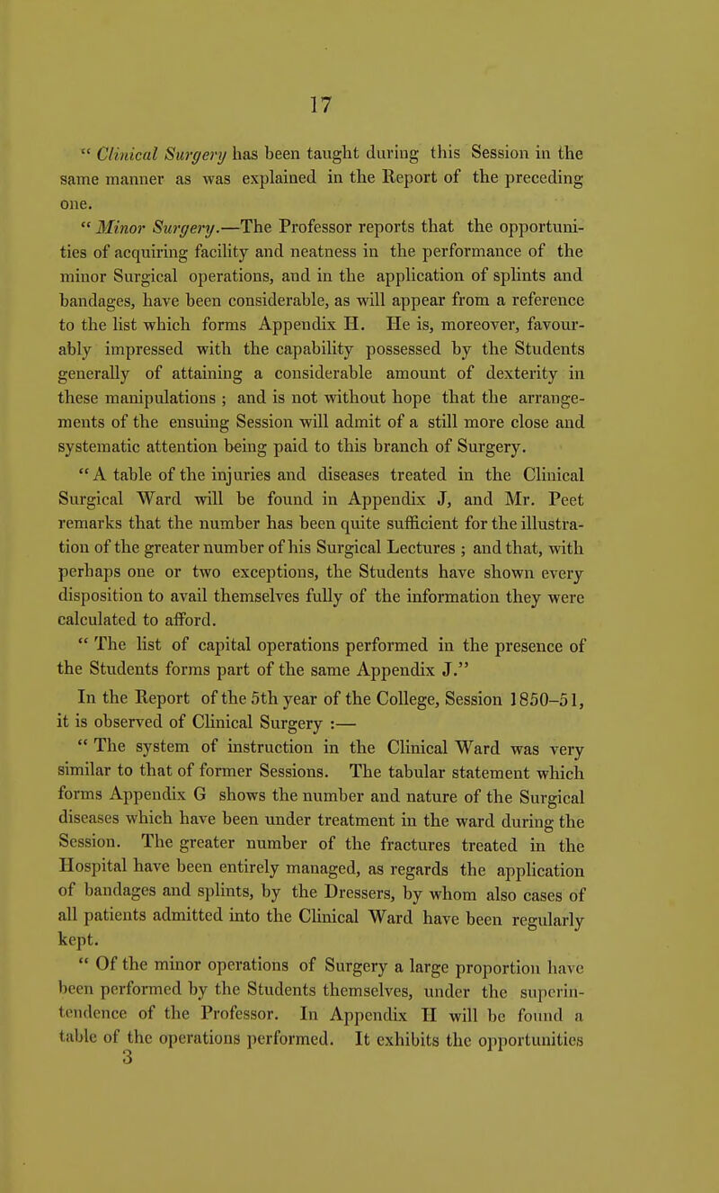  Clinical Surgery has been taught during this Session in the same manner as was explained in the lleport of the preceding one.  Minor Surgery.—The Professor reports that the opportuni- ties of acquiring faciUty and neatness in the performance of the minor Surgical operations, and in the application of splints and bandages, have been considerable, as will appear from a reference to the list which forms Appendix H, He is, moreover, favour- ably impressed with the capability possessed by the Students generally of attaining a considerable amount of dexterity in these manipulations ; and is not without hope that the arrange- ments of the ensiling Session will admit of a still more close and systematic attention being paid to this branch of Surgery. A table of the injuries and diseases treated in the Clinical Surgical Ward will be found in Appendix J, and Mr. Peet remarks that the number has been quite sufficient for the illustra- tion of the greater number of his Surgical Lectures ; and that, vdth perhaps one or two exceptions, the Students have shown every disposition to avail themselves fully of the information they were calculated to afford.  The list of capital operations performed in the presence of the Students forms part of the same Appendix J. In the Report of the 5th year of the College, Session 1850-51, it is observed of CUnical Surgery :—  The system of instruction in the Clinical Ward was very similar to that of former Sessions. The tabular statement which forms Appendix G shows the number and nature of the Surgical diseases which have been under treatment in the ward during the Session. The greater number of the fractures treated in the Hospital have been entirely managed, as regards the apphcation of bandages and splints, by the Dressers, by whom also cases of all patients admitted into the CHnical Ward have been regidarly kept.  Of the minor operations of Surgery a large proportion have been performed by the Students themselves, under the superin- tendence of the Professor. In Appendix II will be found a table of the operations performed. It exhibits the opportunities
