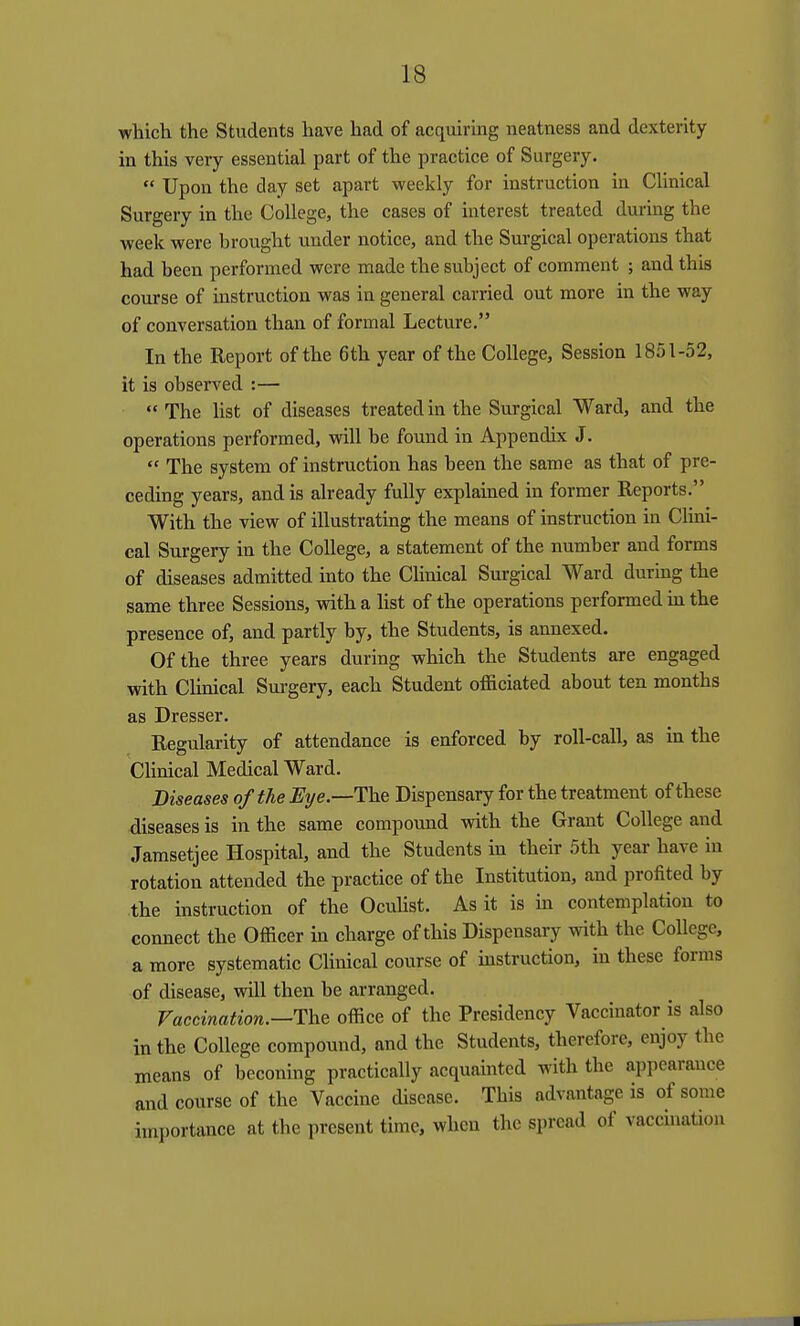 whicli the Students have had of acquiring neatness and dexterity in this very essential part of the practice of Surgery.  Upon the day set apart weekly for instruction in Clinical Surgery in the College, the cases of interest treated during the week were brought under notice, and the Surgical operations that had been performed were made the subject of comment ; and this course of instruction was in general carried out more in the way of conversation than of formal Lecture, In the Report of the 6th year of the College, Session 1851-52, it is observed :—  The hst of diseases treated in the Surgical Ward, and the operations performed, will be found in Appendix J.  The system of instruction has been the same as that of pre- ceding years, and is already fully explained in former Reports. With the view of illustrating the means of instruction in Clini- cal Surgery in the College, a statement of the number and forms of diseases admitted into the Clinical Surgical Ward during the same three Sessions, with a hst of the operations performed in the presence of, and partly by, the Students, is annexed. Of the three years during which the Students are engaged with Clinical Surgery, each Student officiated about ten months as Dresser. Regularity of attendance is enforced by roll-call, as in the Clinical Medical Ward. Diseases of the Eye.—The Dispensary for the treatment of these diseases is in the same compound with the Grant College and Jamsetjee Hospital, and the Students in their 5th year have in rotation attended the practice of the Institution, and profited by the instruction of the Ocuhst. As it is in contemplation to connect the Officer in charge of this Dispensary with the College, a more systematic Clinical course of instruction, in these forms of disease, will then be arranged. Vaccination.—The office of the Presidency Vaccinator is also in the College compound, and the Students, therefore, enjoy the means of beconing practically acquainted with the appearance and course of the Vaccine disease. This advantage is of some importance at the present time, when the spread of vaccination