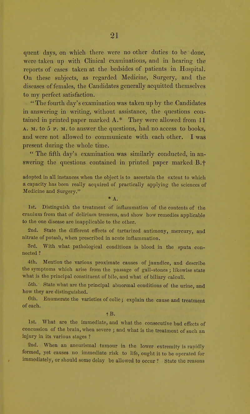 quent days, on which there were no other duties to be done, were taken up with Chnical examinations, and in hearing the reports of cases taken at the bedsides of patients in Hospital. On these subjects, as regarded Medicine, Surgery, and the diseases of females, the Candidates generally acquitted themselves to my perfect satisfaction.  The fourth day's examination was taken up by the Candidates in answering in writing, without assistance, the questions con- tained in printed paper marked A.* They were allowed from 11 A. M. to 5 p. M. to answer the questions, had no access to books, and were not allowed to communicate with each other. I was present during the whole time.  The fifth day's examination was similarly conducted, in an- swering the questions contained in printed paper marked B.f adopted in all instances when the object is to ascertain the extent to which a capacity has been really acquired of practically applying the sciences of Medicine and Surgery. * A. 1st. Distinguish the treatment of inflammation of the contents of the crauium from that of delirium tremens, and show how remedies applicable to the one disease are inapplicable to the other. 2nd. State the different effects of tartarized antimony, mercury, and nitrate of potash, when prescribed in acute inflammation. 3rd. With what pathological conditions is blood in the sputa con- nected ? 4th. Mention the various proximate causes of jaundice, and describe the symptoms which arise from the passage of gall-stones ; likewise state what is the principal constituent of bile, and what of biliary calculi. 5th. State what are the principal abnormal conditions of the urine, and how they are distinguished. Cth. Enumerate the varieties of colic; explain the cause and treatment of each. tB. 1st. What are the immediate, and what the consecutive bad effects of concussion of the brain, when severe ; and what is the treatment of such an injury in its various stages ? 2nd. When an aneurismal tumour in the lower extremity is rapidly formed, yet causes no immediate risk to life, ought it to bo operated for immediately, or should some delay be allowed to occur ? State the reasons