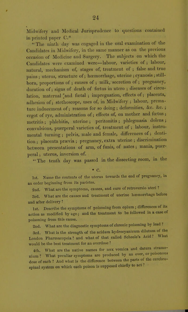 Midwifery and Medical Jurisprudence to questions contained in printed paper C*  The ninth day was engaged in the oral examination of the Candidates in Midwifery, in the same manner as on the previous occasion of Medicine and Surgery. The subjects on which the Candidates were examined were—labour, varieties of; labour, natural, mechanism of, stages of, treatment of ; false and true pains ; uterus, structure of; hcemorrhage, uterine ; cyanosis; still- born, proportions of ; causes of ; milk, secretion of ; pregnancy, duration of; signs of death of foetus in utero ; diseases of circu- lation, maternal [and foetal ; impregnation, effects of; placenta, adhesion of; stethoscope, uses of, in Midwifery ; labour, prema- ture inducement of; reasons for so doing; deformities, &c. &c. ; ergot of rye, administration of; effects of, on mother and foetus; metritis; phlebitis, uterine; peritonitis; phlegmasia dolens; convulsions, puerperal varieties of, treatment of ; labour, instru- mental turning ; pelvis, male and female, differences of; denti- tion ; placenta prsevia ; pregnancy, extra uterine ; discrimination between presentations of arm, of funis, of nates; mania, puer- peral ; uterus, inversion of.  The tenth day was passed in the dissectmg room, in the • C. 1st. Name the contents of the uterus towards the end of pregnancy, in an order beginning from its parietes. 2nd. What are the symptoms, causes, and cure of retroversio uteri ? 3rd. What are the causes and treatment of uterine hcemorrhage before and after delivery ? Ist. Describe the symptoms of poisoning from opium; differences of its action as modified by age; and the treatment to be followed in a case of poisoning from this cause. 2nd. What are the diagnostic symptoms of chronic poisoning by lead ? 3rd. What is the strength of the acidum hydrocyanicum dilutum of the London Pharmacopeia? and what of that called Scheolo's Acid? What would be the best treatment for an overdose ? 4th. Wliat are the native names for nux vomica und datura stramo- nium ? What peculiar symptoms arc produced by an over, or poisonous dose of each ? And what is the difference between the parts of the cerebro- spinal system on which each poison is supposed chiefly to act ?