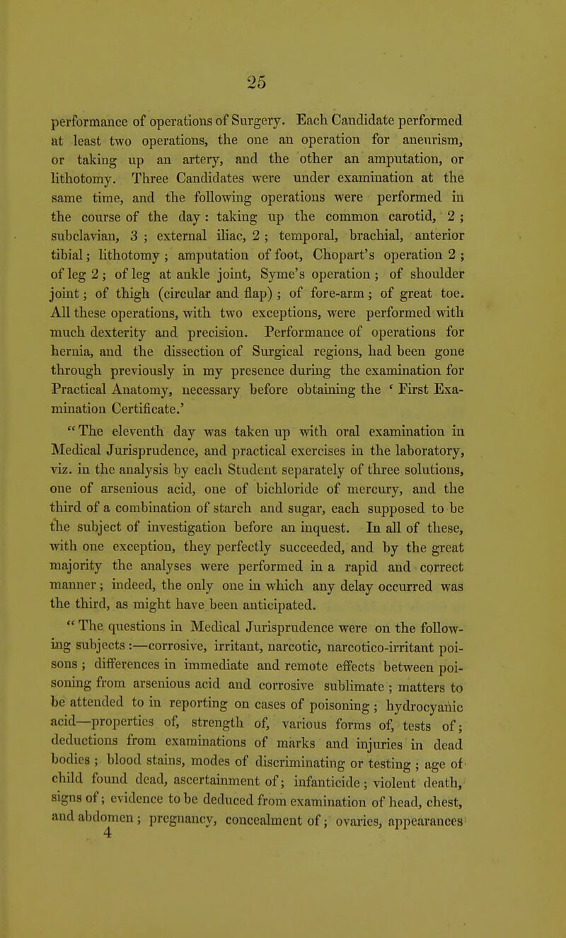 performance of operations of Surgery. Each Candidate performed at least two operations, the one an operation for aneurism, or taking up an artery, and the other an amputation, or lithotomy. Three Candidates were under examination at the same time, and the following operations were performed in the course of the day: taking up the common carotid, 2 ; subclavian, 3 ; external iliac, 2 ; temporal, brachial, anterior tibial; lithotomy ; amputation of foot, Chopart's operation 2 ; of leg 2; of leg at ankle joint, Syme's operation; of shoulder joint; of thigh (circular and flap) ; of fore-arm; of great toe. All these operations, with two exceptions, were performed with much dexterity and precision. Performance of operations for hernia, and the dissection of Surgical regions, had been gone through previously in my presence duruig the examination for Practical Anatomy, necessary before obtaining the * First Exa- mination Certificate.'  The eleventh day was taken up with oral examination in Medical Jurisprudence, and practical exercises in the laboratory, viz. in the analysis by each Student separately of three solutions, one of arsenlous acid, one of bichloride of mercury, and the third of a combination of starch and sugar, each supposed to be tlie subject of investigation before an inquest. In all of these, with one exception, they perfectly succeeded, and by the great majority the analyses were performed in a rapid and correct manner; indeed, the only one in which any delay occurred was the third, as might have been anticipated.  The questions in Medical Jurisprudence were on the foUow- ing subjects:—corrosive, irritant, narcotic, narcotico-lrrltant poi- sons ; differences in immediate and remote effects between poi- soning from arsenlous acid and corrosive sublimate ; matters to be attended to in reporting on cases of poisoning ; hydrocyanic acid—properties of, strength of, various forms of, tests of; deductions from examinations of marks and injuries in dead bodies ; blood stains, modes of discriminating or testing ; age of' child found dead, ascertainment of; infanticide; violent death, signs of; evidence to be deduced from examination of head, chest, and abdomen; pregnancy, concealment of; ovaries, appearances