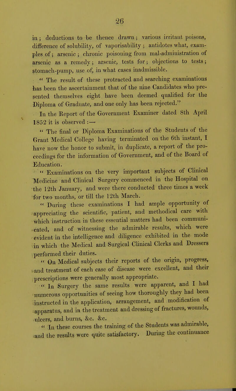 in ; deductions to be thence drawn; various irritant poisons, dilFerence of solubility, of vaporisability ; antidotes what, exam- ples of; arsenic; chronic poisoning from mal-administration of arsenic as a remedy; arsenic, tests for; objections to tests; stomach-pump, use of, in what cases inadmissible.  The result of these protracted and searching examinations has been the ascertainment that of the nine Candidates who pre- sented themselves eight have been deemed qualified for the Diploma of Graduate, and one only has been rejected. In the Report of the Government Examiner dated 8 th April 1852 it is observed :—■  The final or Diploma Examinations of the Students of the Grant Medical College having terminated on the 6th instant, I have now the honor to submit, in dupUcate, a report of the pro- ceedings for the information of Government, and of the Board of Education.  Examinations on the very important subjects of Clinical Medicine and Clinical Surgery commenced in the Hospital on the 12th January, and were there conducted three times a week for two months, or till the 12th March.  During these examinations I had ample opportunity of • appreciating the scientific, patient, and methodical care with which instruction in these essential matters had been communi- cated, and of witnessing the admirable results, which were evident in the intelhgence and diligence exhibited in the mode in which the Medical and Surgical Chnical Clerks and Dressers performed their duties.  On Medical subjects their reports of the origin, progress, •.and treatment of each case of disease were excellent, and their prescriptions were generally most appropriate.  In Surgery the same results were apparent, and I had numerous opportunities of seeing how thoroughly they had been instructed in the application, arrangement, and modification of ■ apparatus, and in the treatment and dressing of fractures, wounds, ulcers, and burns, &c. &c.  In these courses the training of the Students was admirable, •and the results were quite satisfactory. During the continuance