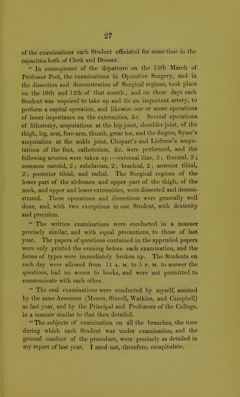 of the examinations each Student officiated for some time in the- capacities both of Clerk and Dresser.  In consequence of the departure on the 15th March of Professor Peet, the examinations in Operative Surgery, and in the dissection and demonstration of Surgical regions, took place on the 10th and 12th of that month; and on these days each Student was required to take up and tie an important artery, to perform a capital operation, and likewise one or more operations of lesser importance on the extremities, &c. Several operations- of lithotomy, amputations at the hip joint, shoulder joint, of the thigh, leg, arm, fore-arm, thumb, great toe, and the fingers, Syme's amputation at the ankle joint, Chopart's and Lisfranc's ampu- tations of the foot, catheterism, &c. were performed, and the following arteries were taken up :—external iliac, 3 ; femoral, 3 y common carotid, 2 ; subclavian, 2; brachial, 2 ; anterior tibial, 2 ; posterior tibial, and radial. The Surgical regions of the lower part of the abdomen and upper part of the thigh, of the neck, and upper and lower extremities, were dissected and demon- strated. These operations and dissections were generally well done, and, with two exceptions in one Student, with dexterity and precision.  The written examinations were conducted in a manner precisely similar, and with equal precautions, to those of last year. The papers of questions contained in the appended papers were only printed the evening before each examination, and the forms of types were immediately broken up. The Students on each day were allowed from 11 a. m. to 5 p. m. to answer the questions, had no access to books, and were not permitted to communicate with each other.  The oral examinations were conducted by myself, assisted by the same Assessors (Messrs. Stovell, Watkins, and Campbell) as last year, and by the Principal and Professors of the College, in a manner similar to that then detailed.  The subjects of examination on all the branches, the time during which each Student was under examination, and the general conduct of the procedure, were precisely as detailed in my report of last year. I need not, therefore, recapitulate.