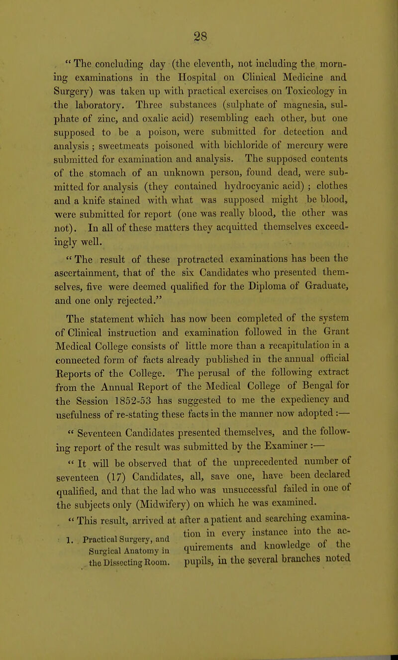 .  The concluding day (the eleventh, not including the morn- ing examinations in the Hospital on Clinical Medicine and Surgery) was taken up with practical exercises on Toxicology in the lahoratory. Three substances (sulphate of magnesia, sul- phate of zinc, and oxalic acid) resembling each other, but one supposed to be a poison, were submitted for detection and analysis ; sweetmeats poisoned with bichloride of mercury were submitted for examination and analysis. The supposed contents of the stomach of an unknown person, found dead, were sub- mitted for analysis (they contained hydrocyanic acid) ; clothes and a knife stained with what was supposed might be blood, were submitted for report (one was really blood, the other was not). In all of these matters they acquitted themselves exceed- ingly well.  The result of these protracted examinations has been the ascertainment, that of the six Candidates who presented them- selves, five were deemed qualified for the Diploma of Graduate, and one only rejected. The statement which has now been completed of the system of Chnical instruction and examination followed in the Grant Medical College consists of little more than a recapitulation in a connected form of facts already published in the annual official Reports of the College. The perusal of the following extract from the Annual Report of the Medical College of Bengal for the Session 1852-53 has suggested to me the expediency and usefulness of re-stating these facts in the manner now adopted:—  Seventeen Candidates presented themselves, and the follow- ing report of the result was submitted by tlie Examiner :—  It will be observed that of the unprecedented number of seventeen (17) Candidates, all, save one, have been declared qualified, and that the lad who was unsuccessful failed in one of the subjects only (Midwifery) on which he was exammed.  This result, arrived at after a patient and searching examina- thc Dissoctins Room, pupils, iu the several branches noted 1. Practical Surgery, and Surgical Anatomy in tion in every instance into the ac- quirements and knowledge of the